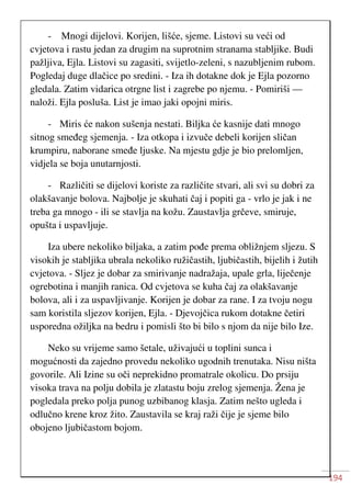 194
- Mnogi dijelovi. Korijen, lišće, sjeme. Listovi su veći od
cvjetova i rastu jedan za drugim na suprotnim stranama stabljike. Budi
pažljiva, Ejla. Listovi su zagasiti, svijetlo-zeleni, s nazubljenim rubom.
Pogledaj duge dlačice po sredini. - Iza ih dotakne dok je Ejla pozorno
gledala. Zatim vidarica otrgne list i zagrebe po njemu. - Pomiriši —
naloži. Ejla posluša. List je imao jaki opojni miris.
- Miris će nakon sušenja nestati. Biljka će kasnije dati mnogo
sitnog smeđeg sjemenja. - Iza otkopa i izvuče debeli korijen sličan
krumpiru, naborane smeđe ljuske. Na mjestu gdje je bio prelomljen,
vidjela se boja unutarnjosti.
- Različiti se dijelovi koriste za različite stvari, ali svi su dobri za
olakšavanje bolova. Najbolje je skuhati čaj i popiti ga - vrlo je jak i ne
treba ga mnogo - ili se stavlja na kožu. Zaustavlja grčeve, smiruje,
opušta i uspavljuje.
Iza ubere nekoliko biljaka, a zatim pođe prema obližnjem sljezu. S
visokih je stabljika ubrala nekoliko ružičastih, ljubičastih, bijelih i žutih
cvjetova. - Sljez je dobar za smirivanje nadražaja, upale grla, liječenje
ogrebotina i manjih ranica. Od cvjetova se kuha čaj za olakšavanje
bolova, ali i za uspavljivanje. Korijen je dobar za rane. I za tvoju nogu
sam koristila sljezov korijen, Ejla. - Djevojčica rukom dotakne četiri
usporedna ožiljka na bedru i pomisli što bi bilo s njom da nije bilo Ize.
Neko su vrijeme samo šetale, uživajući u toplini sunca i
mogućnosti da zajedno provedu nekoliko ugodnih trenutaka. Nisu ništa
govorile. Ali Izine su oči neprekidno promatrale okolicu. Do prsiju
visoka trava na polju dobila je zlatastu boju zrelog sjemenja. Žena je
pogledala preko polja punog uzbibanog klasja. Zatim nešto ugleda i
odlučno krene kroz žito. Zaustavila se kraj raži čije je sjeme bilo
obojeno ljubičastom bojom.
 
