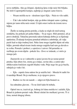 196
novu stabljiku. Ako ga iščupaš, sljedećeg ljeta ovdje neće biti biljaka.
Ne želiš li upotrijebiti korijen, najbolje je otrgnuti samo listove.
- Nisam mislila na to - skrušeno izjavi Ejla. - Neću to više raditi.
- Čak i ako trebaš korijen, nije ga dobro iskopati samo s jednog
mjesta jer tamo ništa neće ostati. Uvijek ostavi nešto da izraste nova
biljka.
Žurile su natrag prema potoku, a kada su stigle do močvarnog
zemljišta, Iza pokaže još jednu biljku. - To je rogoz. Sliči perunici, ali je
posve drukčiji. Tekućina preostala nakon kuhanja dobra je za liječenje
opekotina. Žvakanje korijena ponekad ublažava zubobolju, ali valja
paziti kad se daje trudnoj ženi. Neke žene mogu izgubiti dijete od soka
biljke, premda nikad nisam imala mnogo uspjeha kad sam ga davala u
tu svrhu. Pomaže i probavi, a sprečava i zatvor. Od perunike se
razlikuje po ovom dijelu - pokaže Iza.- Zove se izdanak, a i miris je
mnogo jači.
Zaustavile su se i odmorile u sjenci javora što je rastao pored
potoka. Ejla ubere list, smota ga u tuljac, savine dno, a zatim tako
oblikovanim lončićem zagrabi hladnu vodu. Prije nego što ga je bacila,
odnijela je vodu i Izi.
- Ejla - započe žena nakon što je utažila žed. - Morala bi raditi što
ti naređuje Braud. On je muškarac, to je njegovo pravo.
- Radim sve što mi naredi — odgovori Ejla braneći se.
Iza odmahne glavom. - To ne činiš kako bi trebala.
Opireš mu se, izazivaš ga. Jednog ćeš dana možda to i zažaliti, Ejla.
Braud će jednom postati vođa. Moraš slušati što muškarci govore. Ti si
žena, nemaš drugog izbora.
 