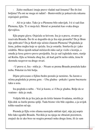 197
- Zašto muškarci imaju pravo vladati nad ženama? Što ih čini
boljima? Pa oni ne mogu ni rađati! - Buntovnički je pokazivala rukama
osjećajući gorčinu.
- Ali to je tako. Tako je u Plemenu bilo oduvijek. I ti si sad član
Plemena, Ejla. Ti si moja kći. Moraš se ponašati kao svaka druga
djevojčica.
Ejla pogne glavu. Osjećala se krivom. Iza je u pravu, stvarno je
izazivala Brauda. Što bi se dogodilo da je Iza nije pronašla? Da je Brun
nije prihvatio? Da je Kreb nije učinio članom Plemena? Pogledala je
ženu, jedinu majku koje se sjećala. Iza je ostarila. Smršavila je i jako
oslabila. Meso njenih nekad mišićavih ruku sad je visilo s kostiju, a
smeđa je kosa gotovo posve posijedila. Iza je sad izgledala staro, starije
od Kreba. Ejla se brinula zbog Ize, ali kad god bi nešto rekla, žena bi
skrenula razgovor na druge stvari.
- U pravu si, Iza - rekla je. - Nisam se prema Braudu ponašala kako
treba. Pokušat ću biti bolja.
Dijete privezano o Ejlino bedro postalo je nemirno. Sa žarom u
očima pogledala je prema gore. - Uba gladna - pokaže i gurne bucmastu
šaku u usta.
Iza pogleda u nebo. - Već je kasno, a i Uba je gladna. Bolje da se
vratimo - dala je znak.
Voljela bih da je Iza jača pa da češće lutamo livadama, mislila je
Ejla dok su žurile prema spilji. Tada bismo više bile zajedno, a ja uvijek
toliko naučim od nje.
Premda je Ejla svim silama nastojala održati riječ, nije joj uopće
bilo lako ugoditi Braudu. Navikla je na njega ne obraćati pozornost,
znajući da će ako brzo ne reagira pronaći neku drugu ženu, ili će sam
 