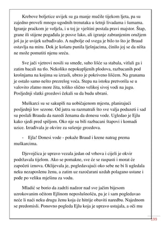199
Krebove boljetice uvijek su ga manje mučile tijekom ljeta, pa su
zajedno proveli mnogo ugodnih trenutaka u šetnji livadama i šumama.
Igranje praćkom je voljela, i u toj je vještini postala pravi majstor. Štap,
grane ili stijene pogađala je posve lako, ali igranje zabranjenim oružjem
još ju je uvijek uzbuđivalo. A najbolje od svega je bilo to što je Braud
ostavlja na miru. Dok je košaru punila lješnjacima, činilo joj se da ništa
ne može pomutiti njenu sreću.
Sve jači vjetrovi nosili su smeđe, suho lišće sa stabala, vitlali ga i
zatim bacali na tlo. Nekoliko nepokupljenih plodova, razbacanih pod
krošnjama na kojima su izrasli, ubrzo je pokriveno lišćem. Na granama
je ostalo samo nešto prezrelog voća. Stepa na istoku pretvorila se u
valovito zlatno more žita, toliko slično velikoj sivoj vodi na jugu.
Posljednji slatki grozdovi čekali su da budu ubrani.
Muškarci su se sakupili na uobičajenom mjestu, planirajući
posljednji lov sezone. Od jutra su razmatrali što sve valja poduzeti i sad
su poslali Brauda da naredi ženama da donesu vode. Ugledao je Ejlu
kako sjedi pred spiljom. Oko nje su bili razbacani štapovi i komadi
uzice. Izrađivala je okvire za sušenje grozdova.
- Ejla! Donesi vode - pokaže Braud i krene natrag prema
muškarcima.
Djevojčica je upravo vezala jedan od vrhova i cijeli je okvir
podržavala tijelom. Ako se pomakne, sve će se raspasti i morat će
započeti iznova. Oklijevala je, pogledavajući oko sebe ne bi li ugledala
neku nezaposlenu ženu, a zatim uz razočarani uzdah polagano ustane i
pođe po veliku mješinu za vodu.
Mladić se borio da zadrži nadzor nad sve jačim bijesom
uzrokovanim očitom Ejlinom neposlušnošću, pa je i sam pogledavao
neće li naći neku drugu ženu koja će hitrije obaviti naredbu. Najednom
se predomisli. Ponovno pogleda Ejlu koja je upravo ustajala, a oči mu
 