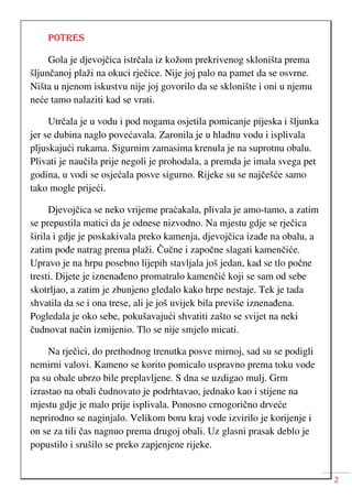 2
POTRES
Gola je djevojčica istrčala iz kožom prekrivenog skloništa prema
šljunčanoj plaži na okuci rječice. Nije joj palo na pamet da se osvrne.
Ništa u njenom iskustvu nije joj govorilo da se sklonište i oni u njemu
neće tamo nalaziti kad se vrati.
Utrčala je u vodu i pod nogama osjetila pomicanje pijeska i šljunka
jer se dubina naglo povećavala. Zaronila je u hladnu vodu i isplivala
pljuskajući rukama. Sigurnim zamasima krenula je na suprotnu obalu.
Plivati je naučila prije negoli je prohodala, a premda je imala svega pet
godina, u vodi se osjećala posve sigurno. Rijeke su se najčešće samo
tako mogle prijeći.
Djevojčica se neko vrijeme praćakala, plivala je amo-tamo, a zatim
se prepustila matici da je odnese nizvodno. Na mjestu gdje se rječica
širila i gdje je poskakivala preko kamenja, djevojčica izađe na obalu, a
zatim pođe natrag prema plaži. Čučne i započne slagati kamenčiće.
Upravo je na hrpu posebno lijepih stavljala još jedan, kad se tlo počne
tresti. Dijete je iznenađeno promatralo kamenčić koji se sam od sebe
skotrljao, a zatim je zbunjeno gledalo kako hrpe nestaje. Tek je tada
shvatila da se i ona trese, ali je još uvijek bila previše iznenađena.
Pogledala je oko sebe, pokušavajući shvatiti zašto se svijet na neki
čudnovat način izmijenio. Tlo se nije smjelo micati.
Na rječici, do prethodnog trenutka posve mirnoj, sad su se podigli
nemirni valovi. Kameno se korito pomicalo uspravno prema toku vode
pa su obale ubrzo bile preplavljene. S dna se uzdigao mulj. Grm
izrastao na obali čudnovato je podrhtavao, jednako kao i stijene na
mjestu gdje je malo prije isplivala. Ponosno crnogorično drveće
neprirodno se naginjalo. Velikom boru kraj vode izvirilo je korijenje i
on se za tili čas nagnuo prema drugoj obali. Uz glasni prasak deblo je
popustilo i srušilo se preko zapjenjene rijeke.
 