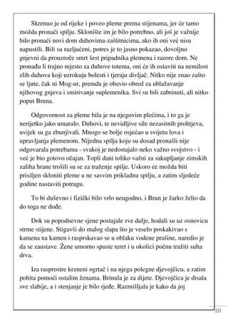 20
Skrenuo je od rijeke i poveo pleme prema stijenama, jer će tamo
možda pronaći spilju. Sklonište im je bilo potrebno, ali još je važnije
bilo pronaći novi dom duhovima-zaštitnicima, ako ih oni već nisu
napustili. Bili su razljućeni, potres je to jasno pokazao, dovoljno
gnjevni da prouzroče smrt šest pripadnika plemena i razore dom. Ne
pronađu li trajno mjesto za duhove totema, oni će ih ostaviti na nemilost
zlih duhova koji uzrokuju bolesti i tjeraju divljač. Nitko nije znao zašto
se ljute, čak ni Mog-ur, premda je obavio obred za ublažavanje
njihovog gnjeva i smirivanje suplemenika. Svi su bili zabrinuti, ali nitko
poput Bruna.
Odgovornost za pleme bila je na njegovim plećima, i to ga je
nerijetko jako umaralo. Duhovi, te nevidljive sile nezasitnih prohtjeva,
uvijek su ga zbunjivali. Mnogo se bolje osjećao u svijetu lova i
upravljanja plemenom. Nijedna spilja koju su dosad pronašli nije
odgovarala potrebama - svakoj je nedostajalo neko važno svojstvo - i
već je bio gotovo očajan. Topli dani toliko važni za sakupljanje zimskih
zaliha hrane trošili su se za traženje spilje. Uskoro će možda biti
prisiljen skloniti pleme u ne sasvim prikladnu spilju, a zatim sljedeće
godine nastaviti potragu.
To bi duševno i fizički bilo vrlo neugodno, i Brun je žarko želio da
do toga ne dođe.
Dok su popodnevne sjene postajale sve dulje, hodali su uz osnovicu
strme stijene. Stigavši do malog slapa što je veselo poskakivao s
kamena na kamen i rasprskavao se u oblaku vodene prašine, naredio je
da se zaustave. Žene umorno spuste teret i u okolici počnu tražiti suha
drva.
Iza rasprostre krzneni ogrtač i na njega polegne djevojčicu, a zatim
pohita pomoći ostalim ženama. Brinula je za dijete. Djevojčica je disala
sve slabije, a i stenjanje je bilo rjeđe. Razmišljala je kako da joj
 
