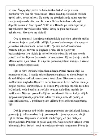 200
se suze. Što joj daje pravo da bude toliko drska? Zar ja nisam
muškarac? Pa ona me mora slušati! Brun nikad nije rekao da moram
trpjeti takvu neposlušnost. Ne može me prokleti smrću samo zato što
sam je natjerao da učini ono što mora. Kakav bi to bio vođa koji
dopušta da mu se žene opiru? Nešto se u Braudu prelomi. Njezina je
neposlušnost prevršila svaku mjeru! Ovog se puta neće izvući
nekažnjeno. Morat će me slušati!
Ove su mu misli ispunjavale glavu dok je u djeliću sekunde prošao
tri koraka koja su ga dijelila od Ejle. Upravo kad se uspravila, njegova
je snažna šaka iznenadi i obori na tlo. Njezina začuđenost ubrzo
preraste u bijes. Osvrne se i ugleda Bruna, ali na njegovom
bezizražajnom licu vidjela je nešto što ju je odvratilo od namjere da
potraži zaštitu. Bijes u Braudovim očima pretvori Ejlinu ljutnju u strah.
Mladić opazi njen prkos i to u njemu ponovno pobudi mržnju. Kako se
uopće usuđuje suprotstaviti!
Ejla se hitro izmakne sljedećem udarcu. Potrči prema spilji da
pronađe mješinu. Braud je stisnutih pesnica gledao za njom, boreći se
da zadrži bijes pod kakvom-takvom kontrolom. Okrenuo se prema
muškarcima i ugledao Brunovo nezainteresirano lice. U očima mu nije
mogao pročitati ohrabrenje, ali ni osudu. Pogledom je slijedio Ejlu dok
je žurila do vode i zatim se s teškim teretom na leđima vraćala do
muškaraca. Nije mu promakla Ejlina poslušnost i hitrina kad je vidjela
njegovu namjeru da je ponovno udari. To mu je donekle pomoglo
sačuvati kontrolu. U posljednje sam vrijeme bio suviše mekan prema
Ejli.
Dok je pognuta pod teškim teretom ponovno prolazila kraj Brauda,
gurnuo ju je toliko snažno da je gotovo pala. Ljutnja ponovno oboji
Ejline obraze. Uspravila se, uputila mu brzi pogled pun mržnje i
usporila korak. Ponovno je pošao za njom. Kako se zbog velikog tereta
nije mogla brzo izmaći, novi ju je udarac uhvatio po ramenu. Pleme je
 