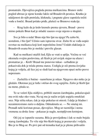 201
promatralo. Djevojčica pogleda prema muškarcima. Brunov mrki
pogled ubrzao je njene korake lakše od Braudovih pesnica. Kratku je
udaljenost do njih pretrčala, kleknula, i pognute glave započela točiti
vodu u lončić. Braud polako priđe, plašeći se Brunove reakcije.
- Krag kaže da je krdo krenulo prema sjeveru, Braud - posve
mirno pokaže Brun kad je mladić zauzeo svoje mjesto u skupini.
Sve je bilo u redu! Brun nije bio ljut na njega! Pa zašto bi,
uostalom, i bio ljut? Učinio sam ispravnu stvar. Zašto bi se vođa uopće
osvrtao na muškarca koji kori neposlušnu ženu? Uzdah olakšanja iz
Braudovih usana bio je možda i previše glasan.
Kad su muškarci utažili žed, Ejla se vrati u spilju. Većina se već
okrenula svojim poslovima, ali Kreb je još uvijek stajao na ulazu i
promatrao je. - Kreb! Braud me ponovno tukao - uzbuđeno je
pokazivala dok je trčala prema starcu. Uzdigla je oči prema čovjeku
kojeg je voljela, ali lice joj se sledi kad na njegovom opazi nešto posve
nepoznato.
- Zaslužila si batine - namršteno je rekao. Njegovo oko mrko ju je
gledalo. Okrenuo joj je leđa i otišao do svog ognjišta. Zašto je Kreb ljut
na mene, pitala se.
Te se večeri Ejla stidljivo, približi starom čarobnjaku, pokušavajući
mu oviti ruke oko vrata. Na taj mu je način uvijek uspjela omekšati
srce. Nije ništa rekao, čak je nije pokušao ni otresti. I dalje je hladno i
nezainteresirano zurio u daljinu. Odmaknula se. — Ne smetaj mi.
Pronađi neki koristan posao, djevojčice. Mog-ur razmišlja i nema
vremena za drske žene - pokazao je naglo, nestrpljivom kretnjom.
Oči joj se ispuniše suzama. Bila je povrijeđena i čak se malo bojala
starog čarobnjaka. To više nije bio Kreb kojeg je poznavala i voljela.
Bio je to Mog-ur. Po prvi put od trenutka kad ju je pleme prihvatilo
 