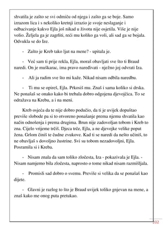 202
shvatila je zašto se svi odmiču od njega i zašto ga se boje. Samo
izrazom lica i s nekoliko kretnji izrazio je svoje neslaganje i
odbacivanje kakvo Ejla još nikad u životu nije osjetila. Više je nije
volio. Željela ga je zagrliti, reći mu koliko ga voli, ali sad ga se bojala.
Odvukla se do Ize.
- Zašto je Kreb tako ljut na mene? - upitala je.
- Već sam ti prije rekla, Ejla, moraš obavljati sve što ti Braud
naredi. On je muškarac, ima pravo naređivati - nježno joj odvrati Iza.
- Ali ja radim sve što mi kaže. Nikad nisam odbila naredbu.
- Ti mu se opireš, Ejla. Prkosiš mu. Znaš i sama koliko si drska.
Ne ponašaš se onako kako bi trebala dobro odgojena djevojčica. To se
odražava na Krebu, a i na meni.
Kreb osjeća da te nije dobro podučio, da ti je uvijek dopuštao
previše slobode pa si to otvoreno ponašanje prema njemu shvatila kao
način odnošenja i prema drugima. Brun nije zadovoljan tobom i Kreb to
zna. Cijelo vrijeme trčiš. Djeca trče, Ejla, a ne djevojke velike poput
žena. Grlom činiš te čudne zvukove. Kad ti se naredi da nešto učiniš, to
ne obavljaš s dovoljno žustrine. Svi su tobom nezadovoljni, Ejla.
Posramila si i Kreba.
- Nisam znala da sam toliko zločesta, Iza - pokazivala je Ejla. -
Nisam namjerno bila zločesta, naprosto o tome nikad nisam razmišljala.
- Promisli sad dobro o svemu. Previše si velika da se ponašaš kao
dijete.
- Glavni je razlog to što je Braud uvijek toliko gnjevan na mene, a
znaš kako me onog puta pretukao.
 