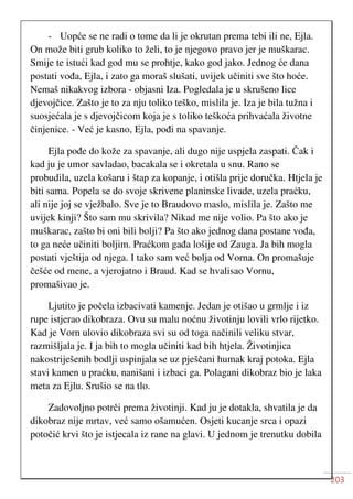 203
- Uopće se ne radi o tome da li je okrutan prema tebi ili ne, Ejla.
On može biti grub koliko to želi, to je njegovo pravo jer je muškarac.
Smije te istući kad god mu se prohtje, kako god jako. Jednog će dana
postati vođa, Ejla, i zato ga moraš slušati, uvijek učiniti sve što hoće.
Nemaš nikakvog izbora - objasni Iza. Pogledala je u skrušeno lice
djevojčice. Zašto je to za nju toliko teško, mislila je. Iza je bila tužna i
suosjećala je s djevojčicom koja je s toliko teškoća prihvaćala životne
činjenice. - Već je kasno, Ejla, pođi na spavanje.
Ejla pođe do kože za spavanje, ali dugo nije uspjela zaspati. Čak i
kad ju je umor savladao, bacakala se i okretala u snu. Rano se
probudila, uzela košaru i štap za kopanje, i otišla prije doručka. Htjela je
biti sama. Popela se do svoje skrivene planinske livade, uzela praćku,
ali nije joj se vježbalo. Sve je to Braudovo maslo, mislila je. Zašto me
uvijek kinji? Što sam mu skrivila? Nikad me nije volio. Pa što ako je
muškarac, zašto bi oni bili bolji? Pa što ako jednog dana postane vođa,
to ga neće učiniti boljim. Praćkom gađa lošije od Zauga. Ja bih mogla
postati vještija od njega. I tako sam već bolja od Vorna. On promašuje
češće od mene, a vjerojatno i Braud. Kad se hvalisao Vornu,
promašivao je.
Ljutito je počela izbacivati kamenje. Jedan je otišao u grmlje i iz
rupe istjerao dikobraza. Ovu su malu noćnu životinju lovili vrlo rijetko.
Kad je Vorn ulovio dikobraza svi su od toga načinili veliku stvar,
razmišljala je. I ja bih to mogla učiniti kad bih htjela. Životinjica
nakostriješenih bodlji uspinjala se uz pješčani humak kraj potoka. Ejla
stavi kamen u praćku, nanišani i izbaci ga. Polagani dikobraz bio je laka
meta za Ejlu. Srušio se na tlo.
Zadovoljno potrči prema životinji. Kad ju je dotakla, shvatila je da
dikobraz nije mrtav, već samo ošamućen. Osjeti kucanje srca i opazi
potočić krvi što je istjecala iz rane na glavi. U jednom je trenutku dobila
 