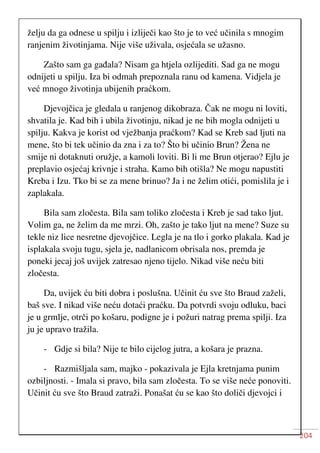 204
želju da ga odnese u spilju i izliječi kao što je to već učinila s mnogim
ranjenim životinjama. Nije više uživala, osjećala se užasno.
Zašto sam ga gađala? Nisam ga htjela ozlijediti. Sad ga ne mogu
odnijeti u spilju. Iza bi odmah prepoznala ranu od kamena. Vidjela je
već mnogo životinja ubijenih praćkom.
Djevojčica je gledala u ranjenog dikobraza. Čak ne mogu ni loviti,
shvatila je. Kad bih i ubila životinju, nikad je ne bih mogla odnijeti u
spilju. Kakva je korist od vježbanja praćkom? Kad se Kreb sad ljuti na
mene, što bi tek učinio da zna i za to? Što bi učinio Brun? Žena ne
smije ni dotaknuti oružje, a kamoli loviti. Bi li me Brun otjerao? Ejlu je
preplavio osjećaj krivnje i straha. Kamo bih otišla? Ne mogu napustiti
Kreba i Izu. Tko bi se za mene brinuo? Ja i ne želim otići, pomislila je i
zaplakala.
Bila sam zločesta. Bila sam toliko zločesta i Kreb je sad tako ljut.
Volim ga, ne želim da me mrzi. Oh, zašto je tako ljut na mene? Suze su
tekle niz lice nesretne djevojčice. Legla je na tlo i gorko plakala. Kad je
isplakala svoju tugu, sjela je, nadlanicom obrisala nos, premda je
poneki jecaj još uvijek zatresao njeno tijelo. Nikad više neću biti
zločesta.
Da, uvijek ću biti dobra i poslušna. Učinit ću sve što Braud zaželi,
baš sve. I nikad više neću dotaći praćku. Da potvrdi svoju odluku, baci
je u grmlje, otrči po košaru, podigne je i požuri natrag prema spilji. Iza
ju je upravo tražila.
- Gdje si bila? Nije te bilo cijelog jutra, a košara je prazna.
- Razmišljala sam, majko - pokazivala je Ejla kretnjama punim
ozbiljnosti. - Imala si pravo, bila sam zločesta. To se više neće ponoviti.
Učinit ću sve što Braud zatraži. Ponašat ću se kao što doliči djevojci i
 
