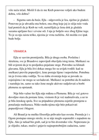 205
više neću trčati. Misliš li da će me Kreb ponovno voljeti ako budem
dobra, vrlo dobra?
- Sigurna sam da hoće, Ejla - odgovorila je Iza, nježno je gladeći.
Ponovno ju je uhvatila ona bolest, ona zbog koje joj iz očiju teče voda
kad pomisli da je Kreb ne voli, razmišljala je žena dok je gledala
suzama uprljano lice i crvene oči. I nju je boljelo srce zbog Ejline tuge.
To je za nju zaista teško, njezina je vrsta različita. Ali možda sve ipak
bude bolje.
VIDARICA
Ejla se sasvim promijenila. Bila je druga osoba. Poslušna i
skrušena, sve je Braudove zapovijedi obavljala istog trena. Muškarci su
bili uvjereni da je to posljedica pojačane stege. Potvrdno su klimali
glavama. Ejla je bila živi dokaz onoga što su uvijek tvrdili: kad su
muškarci previše popustljivi, žene postaju lijene i neposlušne. Potrebna
im je čvrsta ruka vodilja. To su slaba stvorenja koja se povode za
osjećajima i ne mogu se savladavati. Muškarci su potrebni da ih nadziru
i naređuju im, samo su tako žene mogle aktivno sudjelovati u borbi
plemena za opstanak.
Nije bilo važno što Ejla nije rođena u Plemenu. Bila je već gotovo
dovoljno stara da postane žena, visinom ih je već nadmašivala, a uz to
je bila ženskog spola. Sve su pripadnice plemena osjetile promjenu u
ponašanju muškaraca. Nitko među njima nije htio pokazivati
popustljivost i blagost.
Ali Braud je tu mušku filozofiju prihvatio kao osvetu. Premda je i s
Ogom postupao mnogo strože, to se nije moglo usporediti s napadom na
Ejlu. Ako je nekad bio grub, sad je to bio dvostruko više. Neprestano ju
je slijedio, tukao, mučio i gnjavio najnepotrebnijim zadacima, samo
 