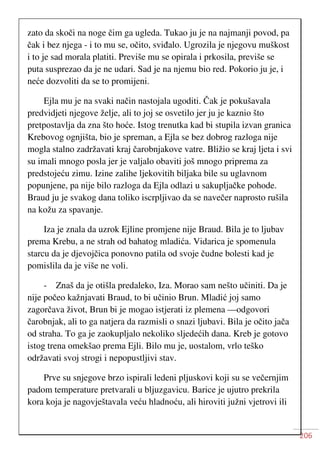 206
zato da skoči na noge čim ga ugleda. Tukao ju je na najmanji povod, pa
čak i bez njega - i to mu se, očito, sviđalo. Ugrozila je njegovu muškost
i to je sad morala platiti. Previše mu se opirala i prkosila, previše se
puta susprezao da je ne udari. Sad je na njemu bio red. Pokorio ju je, i
neće dozvoliti da se to promijeni.
Ejla mu je na svaki način nastojala ugoditi. Čak je pokušavala
predvidjeti njegove želje, ali to joj se osvetilo jer ju je kaznio što
pretpostavlja da zna što hoće. Istog trenutka kad bi stupila izvan granica
Krebovog ognjišta, bio je spreman, a Ejla se bez dobrog razloga nije
mogla stalno zadržavati kraj čarobnjakove vatre. Bližio se kraj ljeta i svi
su imali mnogo posla jer je valjalo obaviti još mnogo priprema za
predstojeću zimu. Izine zalihe ljekovitih biljaka bile su uglavnom
popunjene, pa nije bilo razloga da Ejla odlazi u sakupljačke pohode.
Braud ju je svakog dana toliko iscrpljivao da se navečer naprosto rušila
na kožu za spavanje.
Iza je znala da uzrok Ejline promjene nije Braud. Bila je to ljubav
prema Krebu, a ne strah od bahatog mladića. Vidarica je spomenula
starcu da je djevojčica ponovno patila od svoje čudne bolesti kad je
pomislila da je više ne voli.
- Znaš da je otišla predaleko, Iza. Morao sam nešto učiniti. Da je
nije počeo kažnjavati Braud, to bi učinio Brun. Mladić joj samo
zagorčava život, Brun bi je mogao istjerati iz plemena —odgovori
čarobnjak, ali to ga natjera da razmisli o snazi ljubavi. Bila je očito jača
od straha. To ga je zaokupljalo nekoliko sljedećih dana. Kreb je gotovo
istog trena omekšao prema Ejli. Bilo mu je, uostalom, vrlo teško
održavati svoj strogi i nepopustljivi stav.
Prve su snjegove brzo ispirali ledeni pljuskovi koji su se večernjim
padom temperature pretvarali u bljuzgavicu. Barice je ujutro prekrila
kora koja je nagovještavala veću hladnoću, ali hiroviti južni vjetrovi ili
 