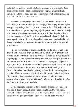 208
traženju bobica. Nije razmišljala kamo hoda, pa nije primijetila da je
noge nose uz potočić prema zamagljenom slapu. Nesvjesno krene
strminom i ubrzo se nađe na njenoj planinskoj livadi iznad spilje. Nije
bila ovdje otkad je ranila dikobraza.
Sjedne na obalu potoka i rastreseno počne bacati kamenčiće u
vodu. Bilo je hladno. Jučerašnja kiša ovdje je bila snijeg. Debela bijela
naslaga prekrivala je livadu i prostor između stabala. Miran je zrak bio
kristalno bistar, a snježne su pahulje sjajile poput malih sunaca. Nebo je
bilo zagasitoplave boje, gotovo ljubičasto. Ali Ejla nije primjećivala
ljepotu zimskog ugođaja. To ju je samo podsjećalo da će ih hladnoća
uskoro potjerati u spilju pa se do proljeća neće moći osloboditi Brauda.
Sunce se uspinjalo po nebeskom svodu i s grana se počnu obrušavati
hrpe snijega.
Nije joj se sviđala pomisao na razdoblje pred njima. Braud će je
gnjaviti dan i noć. Ne mogu ga zadovoljiti, mislila je. Nije važno što
radim i koliko se trudim - ništa ne pomaže. Što bih još mogla poduzeti?
Pogled joj padne na djelić otkrivenog tla s hrpicom kostiju i djelomično
istrunulom kožom. Bili su to ostaci dikobraza. Vjerojatno ga je našla
hijena, mislila je, ili možda lasica. Sa žaljenjem se sjetila dana kad ga je
ranila. Nisam smjela dotaći praćku, to je loše. Kreb bi se ljutio, a
Braud... Braud ne, bio bi vrlo zadovoljan. Imao bi dobar razlog da me
premlati. Kako bi se samo veselio da zna. No ne zna i nikad neće znati.
Bila ja zadovoljna jer radi nešto što on ne zna, a to bi mu, posve
sigurno, dalo povoda da je još više muči. Morala je nešto učiniti, nešto
što će očistiti njenu nemirnu dušu.
Sjetila se praćke koju je bacila pod grm i potražila je. Nađe je i
podigne. Bila je vlažna, ali još uvijek upotrebljiva. Provuče meku
jelenju kožu kroz prste. Sviđao joj se taj osjećaj. Prisjećala se trenutaka
kad je prvi put podigla praćku, a kad joj je na um pala Braudova
 