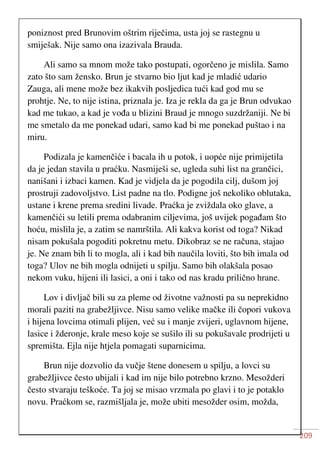 209
poniznost pred Brunovim oštrim riječima, usta joj se rastegnu u
smiješak. Nije samo ona izazivala Brauda.
Ali samo sa mnom može tako postupati, ogorčeno je mislila. Samo
zato što sam žensko. Brun je stvarno bio ljut kad je mladić udario
Zauga, ali mene može bez ikakvih posljedica tući kad god mu se
prohtje. Ne, to nije istina, priznala je. Iza je rekla da ga je Brun odvukao
kad me tukao, a kad je vođa u blizini Braud je mnogo suzdržaniji. Ne bi
me smetalo da me ponekad udari, samo kad bi me ponekad puštao i na
miru.
Podizala je kamenčiće i bacala ih u potok, i uopće nije primijetila
da je jedan stavila u praćku. Nasmiješi se, ugleda suhi list na grančici,
nanišani i izbaci kamen. Kad je vidjela da je pogodila cilj, dušom joj
prostruji zadovoljstvo. List padne na tlo. Podigne još nekoliko oblutaka,
ustane i krene prema sredini livade. Praćka je zviždala oko glave, a
kamenčići su letili prema odabranim ciljevima, još uvijek pogađam što
hoću, mislila je, a zatim se namrštila. Ali kakva korist od toga? Nikad
nisam pokušala pogoditi pokretnu metu. Dikobraz se ne računa, stajao
je. Ne znam bih li to mogla, ali i kad bih naučila loviti, što bih imala od
toga? Ulov ne bih mogla odnijeti u spilju. Samo bih olakšala posao
nekom vuku, hijeni ili lasici, a oni i tako od nas kradu prilično hrane.
Lov i divljač bili su za pleme od životne važnosti pa su neprekidno
morali paziti na grabežljivce. Nisu samo velike mačke ili čopori vukova
i hijena lovcima otimali plijen, već su i manje zvijeri, uglavnom hijene,
lasice i žderonje, krale meso koje se sušilo ili su pokušavale prodrijeti u
spremišta. Ejla nije htjela pomagati suparnicima.
Brun nije dozvolio da vučje štene donesem u spilju, a lovci su
grabežljivce često ubijali i kad im nije bilo potrebno krzno. Mesožderi
često stvaraju teškoće. Ta joj se misao vrzmala po glavi i to je potaklo
novu. Praćkom se, razmišljala je, može ubiti mesožder osim, možda,
 