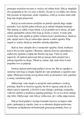 21
pomogne osušenim travama iz vrećice od vidrine kože. Dok je skupljala
drva pogledala je što sve raste u okolici. Za nju su sve biljke, bez obzira
bile poznate ili nepoznate, imale vrijednost, a bilo je stvarno malo onih
koje nije mogla prepoznati.
Kad je na močvarnom zemljištu uz potočić opazila duge stapke
perunike, to je riješilo jednu teškoću pa je odmah iskopala korijenje.
Oko jednog se stabla ovijao hmelj, a to je potaklo novu misao, ali ipak
odluči upotrijebiti sušeno lišće koje je nosila u vrećici. S niske johe
izrasle kraj vode ogulila je glatku sivkastu koru i pomirisala je. Imala je
jaki, opojni miris i Iza je zadovoljno spremi u nabor ogrtača. Prije
negoli se vratila, ubrala je nekoliko stručaka djeteline.
Kad su žene sakupile drva i namjestile ognjište, Grod, muškarac
koji je bio na čelu zajedno s Brunom, odmota žeravicu spremljenu u
mahovinu, uguranu u šuplji dio bizonovog roga. Vatru su znali
napraviti, ali tijekom putovanja bilo je mnogo lakše ponijeti žar s
jednog logorišta na drugo. Nikad se, naime, nije znalo hoće li naći
pogodnu tvar za paljenje.
Grod je tijekom putovanja pažljivo čuvao žar. Bio je zapaljen u
sinoćnoj vatri koja se mogla slijediti do vatre potaknute u ognjištu stare
spilje. Obred posvećenja novog doma tražio je prisutnost vatre započete
u staroj, razrušenoj spilji.
Održavanje vatre moglo se povjeriti samo muškarcu visokog
položaja. Kad bi se žeravica ugasila, bio bi to siguran znak da su ih
duhovi posve napustili, a Grod bi u tom slučaju s položaja zamjenika
vođe bio spušten u muškarca najnižeg položaja. To on ni u kom slučaju
nije želio. Održavanje vatre bila je velika čast, ali i velika odgovornost.
Dok je Grod pažljivo stavljao komadić žeravice na hrpicu suhe
gube i puhanjem je zapalio, žene su se okrenule drugim poslovima.
Vještinom naslijeđenom od bezbrojnih generacija predaka, brzo su
 