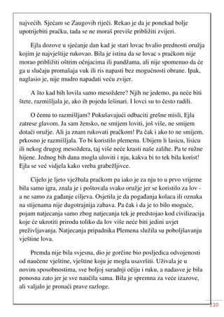 210
najvećih. Sjećam se Zaugovih riječi. Rekao je da je ponekad bolje
upotrijebiti praćku, tada se ne moraš previše približiti zvijeri.
Ejla dozove u sjećanje dan kad je stari lovac hvalio prednosti oružja
kojim je najvještije rukovao. Bila je istina da se lovac s praćkom nije
morao približiti oštrim očnjacima ili pandžama, ali nije spomenuo da će
ga u slučaju promašaja vuk ili ris napasti bez mogućnosti obrane. Ipak,
naglasio je, nije mudro napadati veću zvijer.
A što kad bih lovila samo mesoždere? Njih ne jedemo, pa neće biti
štete, razmišljala je, ako ih pojedu lešinari. I lovci su to često radili.
O čemu to razmišljam? Pokušavajući odbaciti grešne misli, Ejla
zatrese glavom. Ja sam žensko, ne smijem loviti, još više, ne smijem
dotaći oružje. Ali ja znam rukovati praćkom! Pa čak i ako to ne smijem,
prkosno je razmišljala. To bi koristilo plemenu. Ubijem li lasicu, lisicu
ili nekog drugog mesoždera, taj više neće krasti naše zalihe. Pa te ružne
hijene. Jednog bih dana mogla uloviti i nju, kakva bi to tek bila korist!
Ejla se već vidjela kako vreba grabežljivce.
Cijelo je ljeto vježbala praćkom pa iako je za nju to u prvo vrijeme
bila samo igra, znala je i poštovala svako oružje jer se koristilo za lov -
a ne samo za gađanje ciljeva. Osjetila je da pogađanja kolaca ili oznaka
na stijenama nije dugotrajnija zabava. Pa čak i da je to bilo moguće,
pojam natjecanja samo zbog natjecanja tek je predstojao kod civilizacija
koje će ukrotiti prirodu toliko da lov više neće biti jedini uvjet
preživljavanja. Natjecanja pripadnika Plemena služila su poboljšavanju
vještine lova.
Premda nije bila svjesna, dio je gorčine bio posljedica odvojenosti
od naučene vještine, vještine koju je mogla usavršiti. Uživala je u
novim sposobnostima, sve boljoj suradnji očiju i ruku, a nadasve je bila
ponosna zato jer je sve naučila sama. Bila je spremna za veće izazove,
ali valjalo je pronaći prave razloge.
 
