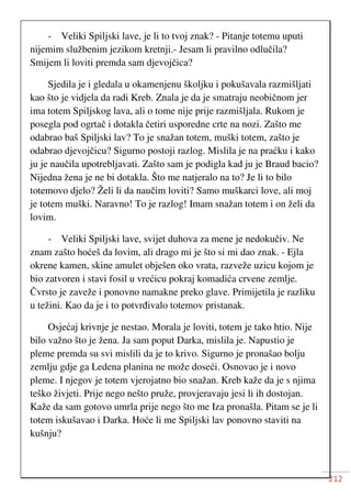 212
- Veliki Spiljski lave, je li to tvoj znak? - Pitanje totemu uputi
nijemim službenim jezikom kretnji.- Jesam li pravilno odlučila?
Smijem li loviti premda sam djevojčica?
Sjedila je i gledala u okamenjenu školjku i pokušavala razmišljati
kao što je vidjela da radi Kreb. Znala je da je smatraju neobičnom jer
ima totem Spiljskog lava, ali o tome nije prije razmišljala. Rukom je
posegla pod ogrtač i dotakla četiri usporedne crte na nozi. Zašto me
odabrao baš Spiljski lav? To je snažan totem, muški totem, zašto je
odabrao djevojčicu? Sigurno postoji razlog. Mislila je na praćku i kako
ju je naučila upotrebljavati. Zašto sam je podigla kad ju je Braud bacio?
Nijedna žena je ne bi dotakla. Što me natjeralo na to? Je li to bilo
totemovo djelo? Želi li da naučim loviti? Samo muškarci love, ali moj
je totem muški. Naravno! To je razlog! Imam snažan totem i on želi da
lovim.
- Veliki Spiljski lave, svijet duhova za mene je nedokučiv. Ne
znam zašto hoćeš da lovim, ali drago mi je što si mi dao znak. - Ejla
okrene kamen, skine amulet obješen oko vrata, razveže uzicu kojom je
bio zatvoren i stavi fosil u vrećicu pokraj komadića crvene zemlje.
Čvrsto je zaveže i ponovno namakne preko glave. Primijetila je razliku
u težini. Kao da je i to potvrđivalo totemov pristanak.
Osjećaj krivnje je nestao. Morala je loviti, totem je tako htio. Nije
bilo važno što je žena. Ja sam poput Darka, mislila je. Napustio je
pleme premda su svi mislili da je to krivo. Sigurno je pronašao bolju
zemlju gdje ga Ledena planina ne može doseći. Osnovao je i novo
pleme. I njegov je totem vjerojatno bio snažan. Kreb kaže da je s njima
teško živjeti. Prije nego nešto pruže, provjeravaju jesi li ih dostojan.
Kaže da sam gotovo umrla prije nego što me Iza pronašla. Pitam se je li
totem iskušavao i Darka. Hoće li me Spiljski lav ponovno staviti na
kušnju?
 