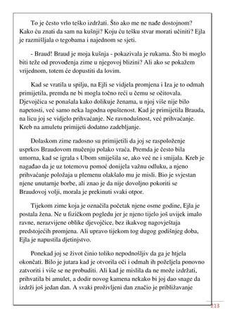 213
To je često vrlo teško izdržati. Što ako me ne nađe dostojnom?
Kako ću znati da sam na kušnji? Koju ću tešku stvar morati učiniti? Ejla
je razmišljala o tegobama i najednom se sjeti.
- Braud! Braud je moja kušnja - pokazivala je rukama. Što bi moglo
biti teže od provođenja zime u njegovoj blizini? Ali ako se pokažem
vrijednom, totem će dopustiti da lovim.
Kad se vratila u spilju, na Ejli se vidjela promjena i Iza je to odmah
primijetila, premda ne bi mogla točno reći u čemu se očitovala.
Djevojčica se ponašala kako dolikuje ženama, u njoj više nije bilo
napetosti, već samo neka lagodna opuštenost. Kad je primijetila Brauda,
na licu joj se vidjelo prihvaćanje. Ne ravnodušnost, već prihvaćanje.
Kreb na amuletu primijeti dodatno zadebljanje.
Dolaskom zime radosno su primijetili da joj se raspoloženje
usprkos Braudovom mučenju polako vraća. Premda je često bila
umorna, kad se igrala s Ubom smiješila se, ako već ne i smijala. Kreb je
nagađao da je uz totemovu pomoć donijela važnu odluku, a njeno
prihvaćanje položaja u plemenu olakšalo mu je misli. Bio je svjestan
njene unutarnje borbe, ali znao je da nije dovoljno pokoriti se
Braudovoj volji, morala je prekinuti svaki otpor.
Tijekom zime koja je označila početak njene osme godine, Ejla je
postala žena. Ne u fizičkom pogledu jer je njeno tijelo još uvijek imalo
ravne, nerazvijene oblike djevojčice, bez ikakvog nagovještaja
predstojećih promjena. Ali upravo tijekom tog dugog godišnjeg doba,
Ejla je napustila djetinjstvo.
Ponekad joj se život činio toliko nepodnošljiv da ga je htjela
okončati. Bilo je jutara kad je otvorila oči i odmah ih poželjela ponovno
zatvoriti i više se ne probuditi. Ali kad je mislila da ne može izdržati,
prihvatila bi amulet, a dodir novog kamena nekako bi joj dao snage da
izdrži još jedan dan. A svaki proživljeni dan značio je približavanje
 