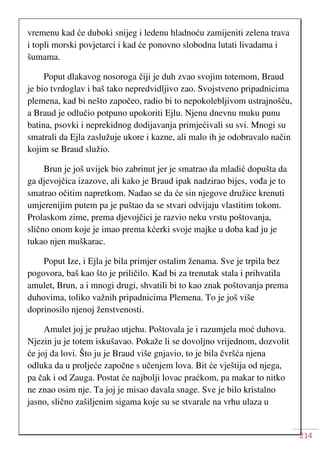 214
vremenu kad će duboki snijeg i ledenu hladnoću zamijeniti zelena trava
i topli morski povjetarci i kad će ponovno slobodna lutati livadama i
šumama.
Poput dlakavog nosoroga čiji je duh zvao svojim totemom, Braud
je bio tvrdoglav i baš tako nepredvidljivo zao. Svojstveno pripadnicima
plemena, kad bi nešto započeo, radio bi to nepokolebljivom ustrajnošću,
a Braud je odlučio potpuno upokoriti Ejlu. Njenu dnevnu muku punu
batina, psovki i neprekidnog dodijavanja primjećivali su svi. Mnogi su
smatrali da Ejla zaslužuje ukore i kazne, ali malo ih je odobravalo način
kojim se Braud služio.
Brun je još uvijek bio zabrinut jer je smatrao da mladić dopušta da
ga djevojčica izazove, ali kako je Braud ipak nadzirao bijes, vođa je to
smatrao očitim napretkom. Nadao se da će sin njegove družice krenuti
umjerenijim putem pa je puštao da se stvari odvijaju vlastitim tokom.
Prolaskom zime, prema djevojčici je razvio neku vrstu poštovanja,
slično onom koje je imao prema kćerki svoje majke u doba kad ju je
tukao njen muškarac.
Poput Ize, i Ejla je bila primjer ostalim ženama. Sve je trpila bez
pogovora, baš kao što je priličilo. Kad bi za trenutak stala i prihvatila
amulet, Brun, a i mnogi drugi, shvatili bi to kao znak poštovanja prema
duhovima, toliko važnih pripadnicima Plemena. To je još više
doprinosilo njenoj ženstvenosti.
Amulet joj je pružao utjehu. Poštovala je i razumjela moć duhova.
Njezin ju je totem iskušavao. Pokaže li se dovoljno vrijednom, dozvolit
će joj da lovi. Što ju je Braud više gnjavio, to je bila čvršća njena
odluka da u proljeće započne s učenjem lova. Bit će vještija od njega,
pa čak i od Zauga. Postat će najbolji lovac praćkom, pa makar to nitko
ne znao osim nje. Ta joj je misao davala snage. Sve je bilo kristalno
jasno, slično zašiljenim sigama koje su se stvarale na vrhu ulaza u
 