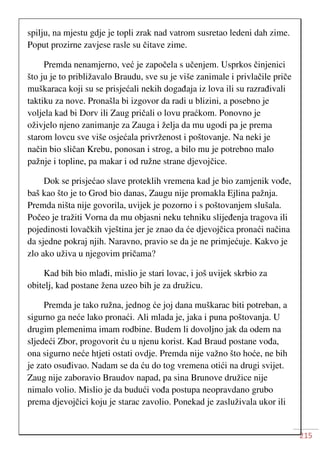 215
spilju, na mjestu gdje je topli zrak nad vatrom susretao ledeni dah zime.
Poput prozirne zavjese rasle su čitave zime.
Premda nenamjerno, već je započela s učenjem. Usprkos činjenici
što ju je to približavalo Braudu, sve su je više zanimale i privlačile priče
muškaraca koji su se prisjećali nekih događaja iz lova ili su razrađivali
taktiku za nove. Pronašla bi izgovor da radi u blizini, a posebno je
voljela kad bi Dorv ili Zaug pričali o lovu praćkom. Ponovno je
oživjelo njeno zanimanje za Zauga i želja da mu ugodi pa je prema
starom lovcu sve više osjećala privrženost i poštovanje. Na neki je
način bio sličan Krebu, ponosan i strog, a bilo mu je potrebno malo
pažnje i topline, pa makar i od ružne strane djevojčice.
Dok se prisjećao slave proteklih vremena kad je bio zamjenik vođe,
baš kao što je to Grod bio danas, Zaugu nije promakla Ejlina pažnja.
Premda ništa nije govorila, uvijek je pozorno i s poštovanjem slušala.
Počeo je tražiti Vorna da mu objasni neku tehniku slijeđenja tragova ili
pojedinosti lovačkih vještina jer je znao da će djevojčica pronaći načina
da sjedne pokraj njih. Naravno, pravio se da je ne primjećuje. Kakvo je
zlo ako uživa u njegovim pričama?
Kad bih bio mlađi, mislio je stari lovac, i još uvijek skrbio za
obitelj, kad postane žena uzeo bih je za družicu.
Premda je tako ružna, jednog će joj dana muškarac biti potreban, a
sigurno ga neće lako pronaći. Ali mlada je, jaka i puna poštovanja. U
drugim plemenima imam rodbine. Budem li dovoljno jak da odem na
sljedeći Zbor, progovorit ću u njenu korist. Kad Braud postane vođa,
ona sigurno neće htjeti ostati ovdje. Premda nije važno što hoće, ne bih
je zato osuđivao. Nadam se da ću do tog vremena otići na drugi svijet.
Zaug nije zaboravio Braudov napad, pa sina Brunove družice nije
nimalo volio. Mislio je da budući vođa postupa neopravdano grubo
prema djevojčici koju je starac zavolio. Ponekad je zasluživala ukor ili
 