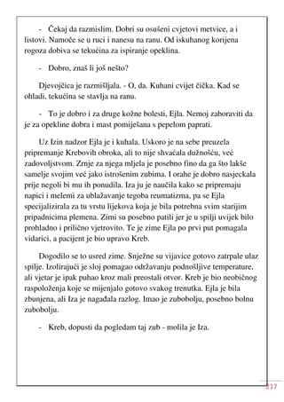 217
- Čekaj da razmislim. Dobri su osušeni cvjetovi metvice, a i
listovi. Namoče se u ruci i nanesu na ranu. Od iskuhanog korijena
rogoza dobiva se tekućina za ispiranje opeklina.
- Dobro, znaš li još nešto?
Djevojčica je razmišljala. - O, da. Kuhani cvijet čička. Kad se
ohladi, tekućina se stavlja na ranu.
- To je dobro i za druge kožne bolesti, Ejla. Nemoj zaboraviti da
je za opekline dobra i mast pomiješana s pepelom paprati.
Uz Izin nadzor Ejla je i kuhala. Uskoro je na sebe preuzela
pripremanje Krebovih obroka, ali to nije shvaćala dužnošću, već
zadovoljstvom. Zrnje za njega mljela je posebno fino da ga što lakše
samelje svojim već jako istrošenim zubima. I orahe je dobro nasjeckala
prije negoli bi mu ih ponudila. Iza ju je naučila kako se pripremaju
napici i melemi za ublažavanje tegoba reumatizma, pa se Ejla
specijalizirala za tu vrstu lijekova koja je bila potrebna svim starijim
pripadnicima plemena. Zimi su posebno patili jer je u spilji uvijek bilo
prohladno i prilično vjetrovito. Te je zime Ejla po prvi put pomagala
vidarici, a pacijent je bio upravo Kreb.
Dogodilo se to usred zime. Snježne su vijavice gotovo zatrpale ulaz
spilje. Izolirajući je sloj pomagao održavanju podnošljive temperature,
ali vjetar je ipak puhao kroz mali preostali otvor. Kreb je bio neobičnog
raspoloženja koje se mijenjalo gotovo svakog trenutka. Ejla je bila
zbunjena, ali Iza je nagađala razlog. Imao je zubobolju, posebno bolnu
zubobolju.
- Kreb, dopusti da pogledam taj zub - molila je Iza.
 