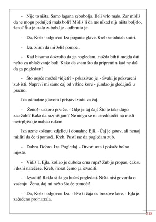 218
- Nije to ništa. Samo lagana zubobolja. Boli vrlo malo. Zar misliš
da ne mogu podnijeti malo boli? Misliš li da me nikad nije ništa boljelo,
ženo? Što je malo zubobolje - odbrusio je.
- Da, Kreb - odgovori Iza pognute glave. Kreb se odmah smiri.
- Iza, znam da mi želiš pomoći.
- Kad bi samo dozvolio da ga pogledam, možda bih ti mogla dati
nešto za ublažavanje boli. Kako da znam što da pripremim kad ne daš
da ga pogledam?
- Što uopće možeš vidjeti? - pokazivao je. - Svaki je pokvareni
zub isti. Napravi mi samo čaj od vrbine kore - gunđao je gledajući u
prazno.
Iza odmahne glavom i pristavi vodu za čaj.
- Ženo! - uskoro poviče. - Gdje je taj čaj? Što te tako dugo
zadržalo? Kako da razmišljam? Ne mogu se ni usredotočiti na misli -
nestrpljivo je mahao rukom.
Iza uzme koštanu zdjelicu i domahne Ejli. - Čaj je gotov, ali nemoj
misliti da će ti pomoći, Kreb. Pusti me da pogledam zub.
- Dobro. Dobro, Iza. Pogledaj. - Otvori usta i pokaže bolno
mjesto.
- Vidiš li, Ejla, koliko je duboka crna rupa? Zub je propao, čak su
i desni natečene. Kreb, morat ćemo ga izvaditi.
- Izvaditi! Rekla si da ga hoćeš pogledati. Ništa nisi govorila o
vađenju. Ženo, daj mi nešto što će pomoći!
- Da, Kreb - odgovori Iza. - Evo ti čaja od brezove kore. - Ejla je
začuđeno promatrala.
 