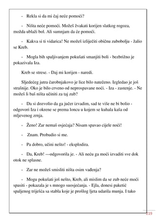 219
- Rekla si da mi čaj neće pomoći?
- Ništa neće pomoći. Možeš žvakati korijen slatkog rogoza,
možda ublaži bol. Ali sumnjam da će pomoći.
- Kakva si ti vidarica! Ne možeš izliječiti običnu zubobolju - žalio
se Kreb.
- Mogla bih spaljivanjem pokušati smanjiti boli - bezbrižno je
pokazivala Iza.
Kreb se strese. - Daj mi korijen - naredi.
Sljedećeg jutra čarobnjakovo je lice bilo natečeno. Izgledao je još
strašnije. Oko je bilo crveno od neprospavane noći. - Iza - zastenje. - Ne
možeš li baš ništa učiniti za taj zub?
- Da si dozvolio da ga jučer izvadim, sad te više ne bi bolio -
odgovori Iza i okrene se prema loncu u kojem se kuhala kaša od
mljevenog zrnja.
- Ženo! Zar nemaš osjećaja? Nisam spavao cijele noći!
- Znam. Probudio si me.
- Pa dobro, učini nešto! - eksplodira.
- Da, Kreb! —odgovorila je. - Ali neću ga moći izvaditi sve dok
otok ne splasne.
- Zar ne možeš smisliti ništa osim vađenja?
- Mogu pokušati još nešto, Kreb, ali mislim da se zub neće moći
spasiti - pokazala je s mnogo suosjećanja. - Ejla, donesi paketić
spaljenog triješća sa stabla koje je prošlog ljeta udarila munja. I tako
 