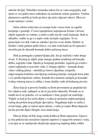 22
oderale divljač. Nekoliko trenutaka nakon što se vatra razgorjela, nad
njom se već peklo meso nabodeno na zaoštrene zelene grančice. Vrelina
plamenova opržila je kožu pa kroz nju neće istjecati sokovi. Meso će
ostati mekano i sočno.
Istim oštrim noževima za rezanje kože i mesa žene su ogulile
korijenje i gomolje. Čvrsto isprepletene nepropusne košare i drvene
zdjele napunile su vodom, a zatim u njih stavile vruće kamenje. Kad se
ohladilo, vadile su ga i u toplu vodu stavljale zagrijano. To se
ponavljalo sve dok voda ne zakuha i povrće se ne skuha. Debele su
ličinke i male guštere pekli čitave, sve dok tvrda koža ne bi ispucala i
otvorila put do ukusnih komada dobro prženog mesa.
Dok je pomagala u pripravljanju jela. Iza je načinila i neke druge
stvari. U drvenoj je zdjeli, prije mnogo godina izrađenoj od komada
debla, zagrijala vodu. Oprala je korijenje perunike, izgrizla ga u kašu i
zatim ispljunula u uzavrelu vodu. U drugoj zdjelici - komadu donje
vilice velikog jelena - zdrobila je listove djeteline, izmjerila
odgovarajuću količinu smrvljenog osušenog hmelja, rastrgala koru johe,
i sve prelila kipućom vodom. Između dva kamena samljela je komadić
tvrdog sušenog mesa iz zaliha, i tome dodala vodu od kuhanog povrća.
Žena koja je u povorci hodala za Izom povremeno je pogledavala
što vidarica radi, nadajući se da će joj nešto objasniti. Premda su se
trudili da to ne pokažu, svi su muškarci i žene gorjeli od znatiželje.
Vidjeli su kad je Iza uzela dijete i svatko je pronašao najbeznačajniji
razlog da prošeta kraj polegle djevojčice. Nagađanja kako se našla u
ovom kraju, gdje se nalazi njeno pleme, i zašto je uopće Brun dopustio
da Iza povede dijete Drugih, nisu imala kraja.
Ebra je bolje od bilo koga znala koliko je Brun opterećen. Upravo
je ona pokušavala masažom istjerati napetost iz njegovih ramena i vrata,
a na njoj su se ispoljavale eksplozije njegovog napetog duha, toliko
 