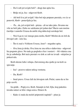 221
- Da li zub još uvijek boli? - drugi dan upita Iza.
- Bolje mi je, Iza - odgovori Kreb.
- Ali boli li te još uvijek? Ako bol nije potpuno prestala, sve će se
ponoviti, Kreb - ponavljala je Iza.
- Pa... da, još uvijek boli - prizna - ali ne tako jako. Stvarno me
više ne boli jako. Zašto ne sačekamo još jedan dan? Bacio sam moćnu
čaroliju i zamolio Ursusa da uništi zlog duha koji uzrokuje bol.
- Nisi li ga to već mnogo puta molio, Kreb? Mislim da on želi da
žrtvuješ zub - reče Iza.
- Što ti znaš o Velikom Ursusu, ženo? - mrgodno upita.
- Ova žena je drska. Ova žena ne zna ništa o duhovima - odgovori
Iza pognute glave. No tada ga pogleda u lice i nastavi: - Ali vidarica zna
što je zubobolja. Bol neće prestati sve dok se zub ne izvadi - odsječno je
pokazivala.
Kreb okrene leđa i otšepa. Zatvorenog oka sjedio je na koži za
spavanje.
- Iza! - pozove nakon nekog vremena.
- Da, Kreb?
- Imaš pravo. Ursus želi da žrtvujem zub. Počni, samo da se što
prije završi.
Iza priđe. - Popij ovo, Kreb. Smanjit će bol. Ejla, kraj paketića
tresaka nalazi se klin i duga uzica. Donesi ih.
- Kako si znala da možeš pripremiti napitak? - pitao je.
 