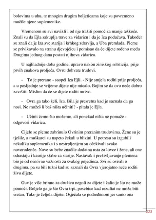 223
bolovima u uhu, te mnogim drugim boljeticama koje su povremeno
mučile njene suplemenike.
Vremenom su svi navikli i od nje tražiti pomoć za manje teškoće.
Znali su da Ejla sakuplja trave za vidaricu i da je Iza podučava. Također
su znali da je Iza sve starija i krhkog zdravlja, a Uba premlada. Pleme
se privikavalo na stranu djevojčicu i pomisao da će dijete rođeno među
Drugima jednog dana postati njihova vidarica.
U najhladnije doba godine, upravo nakon zimskog solsticija, prije
prvih znakova proljeća, Ovru dohvate trudovi.
- To je prerano - saopći Iza Ejli. - Nije smjela roditi prije proljeća,
a u posljednje se vrijeme dijete nije micalo. Bojim se da ovo neće dobro
završiti. Mislim da će se dijete roditi mrtvo.
- Ovra ga tako želi, Iza. Bila je presretna kad je saznala da ga
nosi. Ne možeš li baš ništa učiniti? - pitala je Ejla.
- Učinit ćemo što možemo, ali ponekad ništa ne pomaže -
odgovori vidarica.
Cijelo se pleme zabrinulo Ovrinim preranim trudovima. Žene su je
tješile, a muškarci su napeto čekali u blizini. U potresu su izgubili
nekoliko suplemenika i s nestrpljenjem su očekivali svako
novorođenče. Nove su bebe značile dodatna usta za lovce i žene, ali one
odrastaju i kasnije skrbe za starije. Nastavak i preživljavanje plemena
bio je od osnovne važnosti za svakog pojedinca. Svi su ovisili o
drugima, pa su bili tužni kad su saznali da Ovra vjerojatno neće roditi
živo dijete.
Guv je više brinuo za družicu negoli za dijete i žalio je što ne može
pomoći. Boljelo ga je što Ovra trpi, posebice kad rezultat ne može biti
sretan. Tako je željela dijete. Osjećala se podređenom jer samo ona
 