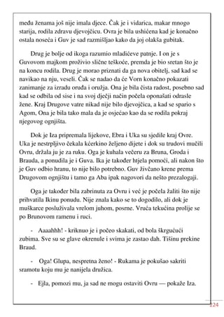 224
među ženama još nije imala djece. Čak je i vidarica, makar mnogo
starija, rodila zdravu djevojčicu. Ovra je bila ushićena kad je konačno
ostala noseća i Guv je sad razmišljao kako da joj olakša gubitak.
Drug je bolje od ikoga razumio mladićeve patnje. I on je s
Guvovom majkom proživio slične teškoće, premda je bio sretan što je
na koncu rodila. Drug je morao priznati da ga nova obitelj, sad kad se
navikao na nju, veseli. Čak se nadao da će Vorn konačno pokazati
zanimanje za izradu oruđa i oružja. Ona je bila čista radost, posebno sad
kad se odbila od sise i na svoj dječji način počela oponašati odrasle
žene. Kraj Drugove vatre nikad nije bilo djevojčica, a kad se spario s
Agom, Ona je bila tako mala da je osjećao kao da se rodila pokraj
njegovog ognjišta.
Dok je Iza pripremala lijekove, Ebra i Uka su sjedile kraj Ovre.
Uka je nestrpljivo čekala kćerkino željeno dijete i dok su trudovi mučili
Ovru, držala ju je za ruku. Oga je kuhala večeru za Bruna, Groda i
Brauda, a ponudila je i Guva. Ika je također htjela pomoći, ali nakon što
je Guv odbio hranu, to nije bilo potrebno. Guv živčano krene prema
Drugovom ognjištu i tamo ga Aba ipak nagovori da nešto prezalogaji.
Oga je također bila zabrinuta za Ovru i već je počela žaliti što nije
prihvatila Ikinu ponudu. Nije znala kako se to dogodilo, ali dok je
muškarce posluživala vrelom juhom, posrne. Vruća tekućina prolije se
po Brunovom ramenu i ruci.
- Aaaahhh! - kriknuo je i počeo skakati, od bola škrgućući
zubima. Sve su se glave okrenule i svima je zastao dah. Tišinu prekine
Braud.
- Oga! Glupa, nespretna ženo! - Rukama je pokušao sakriti
sramotu koju mu je nanijela družica.
- Ejla, pomozi mu, ja sad ne mogu ostaviti Ovru — pokaže Iza.
 