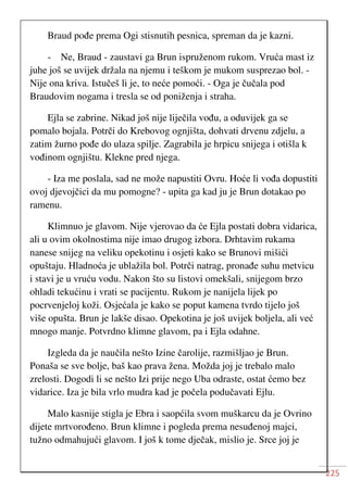 225
Braud pođe prema Ogi stisnutih pesnica, spreman da je kazni.
- Ne, Braud - zaustavi ga Brun ispruženom rukom. Vruća mast iz
juhe još se uvijek držala na njemu i teškom je mukom susprezao bol. -
Nije ona kriva. Istučeš li je, to neće pomoći. - Oga je čučala pod
Braudovim nogama i tresla se od poniženja i straha.
Ejla se zabrine. Nikad još nije liječila vođu, a oduvijek ga se
pomalo bojala. Potrči do Krebovog ognjišta, dohvati drvenu zdjelu, a
zatim žurno pođe do ulaza spilje. Zagrabila je hrpicu snijega i otišla k
vođinom ognjištu. Klekne pred njega.
- Iza me poslala, sad ne može napustiti Ovru. Hoće li vođa dopustiti
ovoj djevojčici da mu pomogne? - upita ga kad ju je Brun dotakao po
ramenu.
Klimnuo je glavom. Nije vjerovao da će Ejla postati dobra vidarica,
ali u ovim okolnostima nije imao drugog izbora. Drhtavim rukama
nanese snijeg na veliku opekotinu i osjeti kako se Brunovi mišići
opuštaju. Hladnoća je ublažila bol. Potrči natrag, pronađe suhu metvicu
i stavi je u vruću vodu. Nakon što su listovi omekšali, snijegom brzo
ohladi tekućinu i vrati se pacijentu. Rukom je nanijela lijek po
pocrvenjeloj koži. Osjećala je kako se poput kamena tvrdo tijelo još
više opušta. Brun je lakše disao. Opekotina je još uvijek boljela, ali već
mnogo manje. Potvrdno klimne glavom, pa i Ejla odahne.
Izgleda da je naučila nešto Izine čarolije, razmišljao je Brun.
Ponaša se sve bolje, baš kao prava žena. Možda joj je trebalo malo
zrelosti. Dogodi li se nešto Izi prije nego Uba odraste, ostat ćemo bez
vidarice. Iza je bila vrlo mudra kad je počela podučavati Ejlu.
Malo kasnije stigla je Ebra i saopćila svom muškarcu da je Ovrino
dijete mrtvorođeno. Brun klimne i pogleda prema nesuđenoj majci,
tužno odmahujući glavom. I još k tome dječak, mislio je. Srce joj je
 