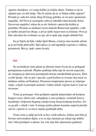 226
sigurno slomljeno, svi znaju koliko je željela dijete. Nadam se da će
sljedeći put sve biti bolje. Tko bi mislio da će se Dabar toliko opirati?
Premda je vođa bio tužan zbog Ovrinog gubitka, ni on neće spomenuti
tragediju. Ali Ovra je razumjela zašto je nekoliko dana kasnije došao
Guvovom ognjištu i rekao da se od »bolesti« oporavlja koliko je
potrebno. Premda su muškarci često dolazili Brunovom ognjištu, vođa
je rijetko posjećivao druge, a još je rjeđe razgovarao sa ženama. Ovra je
bila zahvalna što se brinuo za nju, ali to ipak nije moglo ublažiti bol.
Iza je htjela da Ejla i dalje liječi Bruna, a kad je rana nestala, pleme
ju je još bolje prihvatilo. Djevojčica se sad lagodnije osjećala u vođinoj
prisutnosti. Bio je, ipak, samo čovjek.
RIS
Sa završetkom zime pleme je ubrzalo ritam života da se prilagodi
promjenama u prirodi. Hladno godišnje doba nije ih sasvim uspavalo,
ali smanjena je aktivnost promijenila brzinu metaboličkih procesa. Zimi
su bili ljeniji, više su jeli i spavali, a pod kožom se stvarao sloj masti za
dodatnu zaštitu od hladnoće. Porastom temperature proces je mijenjao
smjer, a ljudi su postajali nemirni i žudno čekali vrijeme kad će izaći na
otvoreno.
Tome je pomogao i Izin proljetni napitak pripremljen od korijena
hrapave trave slične raži, sakupljene u rano proljeće, osušenih listova
lazarkinje i željezom bogatog samljevenog žutog korijenja kiselice. Svi
su ga pili, i mladi i stari. S mnogo poleta pleme konačno napusti prisilni
zatvor i spremi se za novu smjenu godišnjih doba.
Treću zimu u spilji proveli su bez većih teškoća. Jedina smrt bila je
Ovrino mrtvorođeno dijete, a to se nije računalo jer nikad nije dobilo
ime i bilo primljeno u pleme. Iza više nije bila opterećena gladnom
 