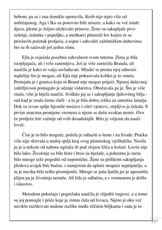 227
bebom, pa se i ona donekle oporavila. Kreb nije trpio više od
uobičajenog. Aga i Ika su ponovno bile noseće, a kako su već imale
djecu, pleme je željno očekivalo prinove. Žene su sakupljale prvo
zelenje, izdanke i pupoljke, a muškarci planirali lov kojim će se
proslaviti početak proljeća, a usput i zahvaliti zaštitničkim duhovima
što su ih sačuvali još jednu zimu.
Ejla je osjećala posebnu zahvalnost svom totemu. Zima je bila
iscrpljujuća, ali i vrlo zanimljiva. Još je više zamrzila Brauda, ali
naučila je kako to valja savladavati. Mladić se prema njoj odnosio
najlošije što je mogao, ali Ejla nije pokazivala koliko je to smeta.
Postojala je i granica koju ni Braud nije mogao prijeći. Njenoj duševnoj
izdržljivosti pomagalo je učenje vidarstva. Obožavala ga je. Što je više
znala, više je htjela naučiti. Sviđalo joj se i sakupljanje ljekovitog bilja -
sad kad je znala čemu služi - a to je bila dobra izlika za samotna lutanja.
Dok su izvan spilje bjesnile mećave i oštri vjetrovi, strpljivo je čekala. S
prvim znacima promjene vremena u njenu se dušu uvukao nemir. Ovo
će proljeće biti važnije od svih dosadašnjih. Bilo je vrijeme da nauči
loviti.
Čim je to bilo moguće, počela je odlaziti u šume i na livade. Praćku
više nije skrivala u maloj spilji kraj svog planinskog vježbališta. Nosila
ju je u nekom od nabora ogrtača ili pod slojem lišća u košari. Loviti nije
bilo lako. Životinje su bile hitre i brzo su bježale, a pokretnu je metu
bilo mnogo teže pogoditi od nepomične. Žene su prilikom sakupljanja
plodova uvijek bile bučne, s namjerom da uplaše moguće neprijatelje, a
tu je naviku bilo teško promijeniti. Mnogo se puta ljutila jer je upozorila
plijen pa je životinja nestala. Ali bila je odlučna, a s vremenom je došlo
i iskustvo.
Metodom pokušaja i pogrešaka naučila je slijediti tragove, a u tome
su joj pomogle i priče koje je zimus čula od lovaca. Njeno je oko već
naviklo razlikovati malene razlike među sličnim biljkama i sada je to
 