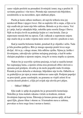 228
samo valjalo proširiti na pronađeni životinjski izmet, trag u prašini ili
savinutu grančicu i vlat trave. Premda nije zanemarivala biljoždere,
usredotočila se na mesoždere, njen odabrani plijen.
Pazila je kamo odlaze muškarci, ali najviše teškoća nisu joj
uzrokovali Brun i njegovi lovci. Oni su najčešće išli u stepu, a Ejla se to
nije usuđivala jer tamo nije bilo zaklona. Brinula su je dva starca. Već
je i prije, kad je sakupljala bilje, nekoliko puta susrela Zauga i Dorva.
Njih su dvojica lovili na području kojim se i ona kretala. Zato je
neprestano morala biti na oprezu. Čak i odlazak u suprotnom smjeru
nije značio da je za neko vrijeme neće sresti i uloviti s praćkom u ruci.
Kad je naučila bešumno hodati, ponekad ih je slijedila i učila. Tada
je bila posebno pažljiva. Bilo je mnogo opasnije pratiti lovce nego
divljač. Ali to je, s druge strane, bila odlična vježba. Njima je, koliko i
životinjama, zahvaljivala vještinu nečujnog praćenja, a kad bi netko
slučajno pogledao u njenom smjeru, istog bi se trena stopila sa sjenom.
Nakon što je usavršila vještinu praćenja, te kad se naučila kretati
bez najmanjeg šuma, a njenim očima nisu promicali oblici skriveni u
sjenama pod grmljem, shvatila je da može pogoditi malu životinju.
Premda je često dolazila u iskušenje, biljoždere nije lovila. Odlučila se
za grabežljivce jer njen je totem odobravao samo njih. Proljetni pupoljci
su procvjetali, grane zazelenjele, na granama su visjeli zeleni ili ne
sasvim dozreli plodovi, a Ejla još uvijek nije ulovila prvi plijen.
- Odlazi! IšIBjež!
Ejla izađe iz spilje da pogleda što je prouzročilo komešanje.
Nekoliko je žena mahalo rukama i trčalo za kratkom, niskom
životinjom čupavog krzna. Žderonja je krenuo prema spilji, ali kad
spazi Ejlu, glasno frkne i okrene se. S komadom mesa u zubima,
provukao se kroz noge žena i nestao u šumici.
 