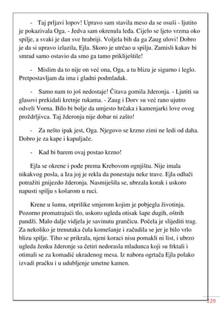 229
- Taj prljavi lopov! Upravo sam stavila meso da se osuši - ljutito
je pokazivala Oga. - Jedva sam okrenula leđa. Cijelo se ljeto vrzma oko
spilje, a svaki je dan sve hrabriji. Voljela bih da ga Zaug ulovi! Dobro
je da si upravo izlazila, Ejla. Skoro je utrčao u spilju. Zamisli kakav bi
smrad samo ostavio da smo ga tamo prikliještile!
- Mislim da to nije on već ona, Oga, a tu blizu je sigurno i leglo.
Pretpostavljam da ima i gladni podmladak.
- Samo nam to još nedostaje! Čitava gomila žderonja. - Ljutiti su
glasovi prekidali kretnje rukama. - Zaug i Dorv su već rano ujutro
odveli Vorna. Bilo bi bolje da umjesto hrčaka i kamenjarki love ovog
proždrljivca. Taj žderonja nije dobar ni zašto!
- Za nešto ipak jest, Oga. Njegovo se krzno zimi ne ledi od daha.
Dobro je za kape i kapuljače.
- Kad bi barem ovaj postao krzno!
Ejla se okrene i pođe prema Krebovom ognjištu. Nije imala
nikakvog posla, a Iza joj je rekla da ponestaju neke trave. Ejla odluči
potražiti gnijezdo žderonja. Nasmiješila se, ubrzala korak i uskoro
napusti spilju s košarom u ruci.
Krene u šumu, otprilike smjerom kojim je pobjegla životinja.
Pozorno promatrajući tlo, uskoro ugleda otisak šape dugih, oštrih
pandži. Malo dalje vidjela je savinutu grančicu. Počela je slijediti trag.
Za nekoliko je trenutaka čula komešanje i začudila se jer je bilo vrlo
blizu spilje. Tiho se prikrala, njeni koraci nisu pomakli ni list, i ubrzo
ugleda ženku žderonje sa četiri nedorasla mladunca koji su frktali i
otimali se za komadić ukradenog mesa. Iz nabora ogrtača Ejla polako
izvadi praćku i u udubljenje umetne kamen.
 