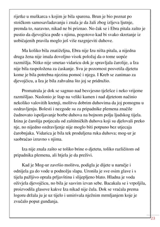 23
rijetke u muškarca s kojim je bila sparena. Brun je bio poznat po
stoičkom samosavladavanju i znala je da žali zbog izljeva ljutnje,
premda to, naravno, nikad ne bi priznao. No čak se i Ebra pitala zašto je
pustio da djevojčica pođe s njima, pogotovo kad bi svako skretanje iz
uobičajenih pravila moglo još više razgnjeviti duhove.
Ma koliko bila znatiželjna, Ebra nije Izu ništa pitala, a nijedna
druga žena nije imala dovoljno visok položaj da o tome uopće
razmišlja. Nitko nije smetao vidaricu dok je spravljala čarolije, a Iza
nije bila raspoložena za ćaskanje. Svu je pozornost posvetila djetetu
kome je bila potrebna njezina pomoć i njega. I Kreb se zanimao za
djevojčicu, a Iza je bila zahvalna što joj se pridružio.
Promatrala je dok se sagnuo nad besvjesno tjelešce i neko vrijeme
razmišljao. Naslonio je štap na veliki kamen i nad djetetom načinio
nekoliko valovitih kretnji, molitvu dobrim duhovima da joj pomognu u
ozdravljenju. Bolesti i nezgode su za pripadnike plemena značile
čudnovato ispoljavanje borbe duhova na bojnom polju ljudskog tijela.
Izina je čarolija potjecala od zaštitničkih duhova koji su djelovali preko
nje, no nijedno ozdravljenje nije moglo biti potpuno bez utjecaja
čarobnjaka. Vidarica je bila tek produljena ruka duhova; mog-ur je
saobraćao izravno s njima.
Iza nije znala zašto se toliko brine o djetetu, toliko različitom od
pripadnika plemena, ali htjela je da preživi.
Kad je Mog-ur završio molitvu, podigla je dijete u naručje i
odnijela ga do vode u podnožju slapa. Uronila je sve osim glave i s
tijela pažljivo oprala prljavštinu i slijepljeno blato. Hladna je voda
oživjela djevojčicu, no bila je sasvim izvan sebe. Bacakala se i vrpoljila,
proizvodila glasove kakve Iza nikad nije čula. Dok se vraćala prema
logoru držala ju je uz tijelo i umirivala nježnim mrmljanjem koje je
zvučalo poput gunđanja.
 