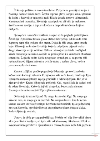 230
Čekala je priliku za neometani hitac. Povjetarac promijeni smjer i
životinji donese strani miris. Ženka uspravi glavu i onjuši zrak, spremna
da ispita o kakvoj se opasnosti radi. Ejla je čekala upravo taj trenutak.
Kamen poleti iz praćke. Životinja spazi pokret, ali bilo je prekasno.
Srušila se na zemlju, a tupi zvuk udarca preplaši mladunce koji se
razbježe.
Djevojčica iskorači iz zaklona i sagne se da pogleda grabežljivca.
Životinja iz porodice lasica, glave slične medvjeđoj, od nosa do vrha
čupavog repa bila je duga oko metar. Dlaka je bila duga, crno-smeđe
boje. Žderonje su hrabre životinje koje će od plijena otjerati svako
drugo stvorenje svoje veličine. Bili su i dovoljno drski da naočigled
kradu meso koje se sušilo, a često su provaljivali i u kamenom obložena
spremišta. Žlijezde su im lučile neugodan smrad, pa su za pleme bili
veća pošast od hijena koje nisu ovisile samo o tuđem ulovu, već su
povremeno lovile i same.
Kamen iz Ejline praćke pogodio je žderonju upravo iznad oka,
točno tamo kamo je nišanila. Ovaj lopov više neće krasti, mislila je Ejla
ispunjena zadovoljstvom koje je graničilo s oduševljenjem. Bio je to
njen prvi ulov. Krzno bih mogla pokloniti Ogi, razmišljala je vadeći nož
da odere životinju. Kako će joj biti drago kad bude znala da nam
žderonja više neće smetati! Djevojčica se okameni.
O čemu ja to razmišljam? Ne mogu krzno dati Ogi. Ne mogu ga
nikome dati, ne mogu ga ni zadržati. Ne smijem loviti. Kad bi netko
saznao da sam ulovila životinju, ne znam što bi učinili. Ejla sjedne kraj
mrtvog žderonje, provlačeći prste kroz njegove duge, čupave dlake.
Zadovoljstva je nestalo.
Upravo je ubila prvog grabežljivca. Možda to i nije bio veliki bizon
ulovljen oštrim kopljem, ali ipak više od Vornovog dikobraza. Nikakva
svečanost neće proslaviti njen ulazak u redove lovaca, neće biti gozbe u
 