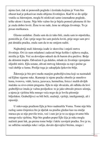 231
njenu čast, čak ni ponosnih pogleda i čestitaka kojima je Vorn bio
obasut kad je pokazivao malu ubijenu životinjicu. Kad bi se do spilje
vratila sa žderonjom, mogla bi očekivati samo iznenađene poglede,
teške ukore i kazne. Nije bilo važno što je htjela pomoći plemenu ili što
je znala dobro loviti. Žene to ne rade, žene ne ubijaju životinje. To je
posao muškaraca.
Glasno uzdahne. Znala sam da će tako biti, znala sam to otpočetka,
pomislila je. Čak i prije nego što sam počela loviti, prije nego sam prvi
put dotakla praćku, znala sam da to ne smijem raditi.
Najhrabriji mali žderonja izađe iz skrovišta i onjuši mrtvu
životinju. Ovi će nam mladunci zadavati brige koliko i njihova majka,
mislila je Ejla. Već su dovoljno odrasli da ih barem dva prežive. Bolje
da sklonim truplo. Odvučem li ga daleko, mlade će životinje vjerojatno
slijediti miris. Ejla ustane, uhvati mrtvog žderonju za rep i počne ga
vući dublje u šumu. Poslije toga je sakupljala ljekovito bilje.
Žderonja je bio prvi među manjim grabežljivcima koji su nastradali
od Ejline sigurne ruke. Kamenje iz njene praćke oborilo je mnoštvo
kuna, tvorova, vidri, lasica, jazavaca, hermelina, lisica i malih divljih
mačaka sa sivo-crnim prugama. Ejla to nije shvaćala, ali odluka da lovi
grabežljivce imala je važnu posljedicu: to je jako ubrzalo proces učenja,
a njena je vještina bila mnogo veća nego da je lovila pitomije
biljoždere. Grabežljivci su bili brži, snažniji, vještiji, inteligentniji, ali i
opasniji.
U rukovanju praćkom Ejla je brzo nadmašila Vorna. Tome nije bila
razlog samo činjenica što je dječak na praćku gledao kao na oružje
staraca pa se nije previše trsio, već i zato jer je to za njega stvarno bila
mnogo teža vještina. Nije bio građen poput Ejle čija je ruka mogla
načiniti puni luk, pa prema tome bolje i lakše zavrtjeti praćku. Sve je to,
uz odličnu suradnju ruke i očiju, davalo djevojčici brzinu, snagu i
 