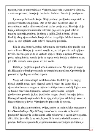 232
točnost. Nije se uspoređivala s Vornom, izazivala je Zaugovu vještinu,
a mora se priznati, brzo ju je dostizala. Prebrzo. Postala je presigurna.
Ljeto se približavalo kraju. Oluje praćene grmljavinama postale su
gotovo svakodnevna pojava. Dan je bio vruć, nesnosno vruć. U
nepomičnom zraku nije se osjećao ni dašak povjetarca. Sinoćnja oluja
koja je čitavu planinu ukrasila vatrenim pojasom, te grad veličine
manjeg kamenja, potjerao je pleme u spilju. Zrak u šumi, obično
hladniji zbog sjene stabala, bio je vlažan i zagušljiv. Muhe i komarci
zujali su oko ustajale vode gotovo presahlog potočića.
Ejla je kroz šumicu, pokraj ruba malog proplanka, tiho pratila trag
crvene lisice. Bilo joj je vruće i znojila se, ne baš previše zaokupljena
lovom. Razmišljala je da se vrati do spilje i okupa u rječici. Prelazeći
preko suhog korita, zastala je da se napije vode koja je u slabom mlazu
još tekla između kamenja na sredini korita.
Ustala je, pogledala pred sebe i skamenila se. Na stijeni je stajao
ris. Ejla ga je odmah prepoznala po čupercima na ušima. Oprezno ju je
promatrao i polagano mahao repom.
Manji od većine drugih velikih mačaka, Pardelov je ris, dugog
tijela i kratkih nogu, kao i njegovi kasniji rođaci što danas žive u
sjevernim šumama, mogao s mjesta skočiti pet metara udalj. Uglavnom
se hranio zečevima, kunićima, velikim vjevericama i drugim
glodavcima, premda je, kad je poželio, mogao oboriti i manjeg jelena.
Osmogodišnja djevojčica bila bi za njega lak plijen. Ali bilo je vruće, a
ljude obično nije lovio. Vjerojatno bi pustio da dijete ode.
Ejla je gledala nepomičnu zvijer, a njen se strah polako pretvarao u
lovačko uzbuđenje. Nije li Zaug rekao Vornu da se ris može ubiti
praćkom? Također je dodao da ne valja pokušavati s većim životinjama,
ali izričito je tvrdio da se vuk, hijena ili ris može uloviti kamenom iz
praćke. Točno se sjećam da je spomenuo risa, razmišljala je. Ejla nije
 