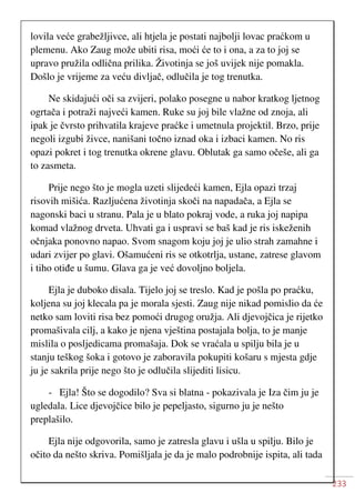 233
lovila veće grabežljivce, ali htjela je postati najbolji lovac praćkom u
plemenu. Ako Zaug može ubiti risa, moći će to i ona, a za to joj se
upravo pružila odlična prilika. Životinja se još uvijek nije pomakla.
Došlo je vrijeme za veću divljač, odlučila je tog trenutka.
Ne skidajući oči sa zvijeri, polako posegne u nabor kratkog ljetnog
ogrtača i potraži najveći kamen. Ruke su joj bile vlažne od znoja, ali
ipak je čvrsto prihvatila krajeve praćke i umetnula projektil. Brzo, prije
negoli izgubi živce, nanišani točno iznad oka i izbaci kamen. No ris
opazi pokret i tog trenutka okrene glavu. Oblutak ga samo očeše, ali ga
to zasmeta.
Prije nego što je mogla uzeti slijedeći kamen, Ejla opazi trzaj
risovih mišića. Razljućena životinja skoči na napadača, a Ejla se
nagonski baci u stranu. Pala je u blato pokraj vode, a ruka joj napipa
komad vlažnog drveta. Uhvati ga i uspravi se baš kad je ris iskeženih
očnjaka ponovno napao. Svom snagom koju joj je ulio strah zamahne i
udari zvijer po glavi. Ošamućeni ris se otkotrlja, ustane, zatrese glavom
i tiho otiđe u šumu. Glava ga je već dovoljno boljela.
Ejla je duboko disala. Tijelo joj se treslo. Kad je pošla po praćku,
koljena su joj klecala pa je morala sjesti. Zaug nije nikad pomislio da će
netko sam loviti risa bez pomoći drugog oružja. Ali djevojčica je rijetko
promašivala cilj, a kako je njena vještina postajala bolja, to je manje
mislila o posljedicama promašaja. Dok se vraćala u spilju bila je u
stanju teškog šoka i gotovo je zaboravila pokupiti košaru s mjesta gdje
ju je sakrila prije nego što je odlučila slijediti lisicu.
- Ejla! Što se dogodilo? Sva si blatna - pokazivala je Iza čim ju je
ugledala. Lice djevojčice bilo je pepeljasto, sigurno ju je nešto
preplašilo.
Ejla nije odgovorila, samo je zatresla glavu i ušla u spilju. Bilo je
očito da nešto skriva. Pomišljala je da je malo podrobnije ispita, ali tada
 