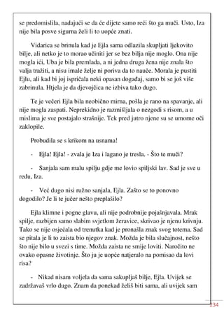 234
se predomislila, nadajući se da će dijete samo reći što ga muči. Usto, Iza
nije bila posve sigurna želi li to uopće znati.
Vidarica se brinula kad je Ejla sama odlazila skupljati ljekovito
bilje, ali netko je to morao učiniti jer se bez bilja nije moglo. Ona nije
mogla ići, Uba je bila premlada, a ni jedna druga žena nije znala što
valja tražiti, a nisu imale želje ni poriva da to nauče. Morala je pustiti
Ejlu, ali kad bi joj ispričala neki opasan događaj, samo bi se još više
zabrinula. Htjela je da djevojčica ne izbiva tako dugo.
Te je večeri Ejla bila neobično mirna, pošla je rano na spavanje, ali
nije mogla zaspati. Neprekidno je razmišljala o nezgodi s risom, a u
mislima je sve postajalo strašnije. Tek pred jutro njene su se umorne oči
zaklopile.
Probudila se s krikom na usnama!
- Ejla! Ejla! - zvala je Iza i lagano je tresla. - Što te muči?
- Sanjala sam malu spilju gdje me lovio spiljski lav. Sad je sve u
redu, Iza.
- Već dugo nisi ružno sanjala, Ejla. Zašto se to ponovno
dogodilo? Je li te jučer nešto preplašilo?
Ejla klimne i pogne glavu, ali nije podrobnije pojašnjavala. Mrak
spilje, razbijen samo slabim svjetlom žeravice, skrivao je njenu krivnju.
Tako se nije osjećala od trenutka kad je pronašla znak svog totema. Sad
se pitala je li to zaista bio njegov znak. Možda je bila slučajnost, nešto
što nije bilo u svezi s time. Možda zaista ne smije loviti. Naročito ne
ovako opasne životinje. Što ju je uopće natjeralo na pomisao da lovi
risa?
- Nikad nisam voljela da sama sakupljaš bilje, Ejla. Uvijek se
zadržavaš vrlo dugo. Znam da ponekad želiš biti sama, ali uvijek sam
 
