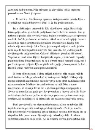235
zabrinuta kad te nema. Nije prirodno da djevojčica toliko vremena
provodi sama. Šuma je opasna.
- U pravu si, Iza. Šuma je opasna - kretnjama ruke pokaže Ejla. -
Sljedeći put mogla bih povesti Ubu, ili će Ika poći sa mnom.
Iza s olakšanjem ustanovi da Ejla slijedi njen savjet. Boravila je
blizu spilje, a kad je odlazila po ljekovite trave, brzo se vraćala. Kad je
nitko nije pratio, bila je vrlo živčana. Stalno je očekivala zvijer spremnu
na skok. Počela je shvaćati zašto žene nikad same ne sakupljaju hranu i
zašto ih je njeno samotno lutanje uvijek iznenađivalo. Kad je bila
mlada, nije znala što je čeka. Samo jedan napad zvijeri, a malo je bilo
žena koje to barem jednom u životu nisu iskusile, bio je dovoljan da
divljinu gleda drugim očima. Čak su i biljožderi ponekad bili opasni.
Veprovi su imali oštre kljove, konji tvrda kopita, jeleni čvrsto rogovlje,
planinske koze i ovce također, pa su u obrani mogli nanijeti teške, čak i
po život opasne ozljede. Ejla se pitala kako joj je palo na pamet da lovi.
Hoće li smoći hrabrosti da to ponovno učini?
O tome nije smjela ni s kime pričati, nitko joj nije mogao reći da
strah izoštrava čula, posebno kad se lovi opasna divljač. Nitko je nije
mogao ohrabriti da ponovno ode u lov prije nego strah nadvlada svaku
razumnu misao. Muškarci su znali o čemu se radi. Nisu o tome
razgovarali, ali svaki je lovac bio u sličnom položaju mnogo puta u
životu od trenutka kad ga je prvi lov promakao u redove odraslih. Male
su životinje služile za vježbu, za stjecanje potrebne vještine rukovanja
oružjem, ali punoljetstvo se priznavalo tek nakon savladavanja straha.
Dani provedeni izvan sigurnosti plemena za žene su također bili
ispiti hrabrosti, premda na drugi, profinjeniji način. Za to je, možda,
bilo potrebno još više junaštva jer su danima i noćima, bez obzira što se
dogodilo, bile posve same. Djevojčica je od rođenja bila okružena
suplemenicima koji su je štitili. Ali za vrijeme obreda punoljetstva nije
 