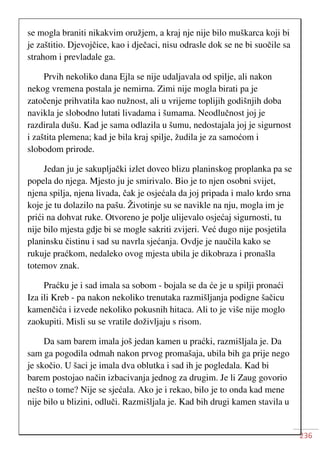 236
se mogla braniti nikakvim oružjem, a kraj nje nije bilo muškarca koji bi
je zaštitio. Djevojčice, kao i dječaci, nisu odrasle dok se ne bi suočile sa
strahom i prevladale ga.
Prvih nekoliko dana Ejla se nije udaljavala od spilje, ali nakon
nekog vremena postala je nemirna. Zimi nije mogla birati pa je
zatočenje prihvatila kao nužnost, ali u vrijeme toplijih godišnjih doba
navikla je slobodno lutati livadama i šumama. Neodlučnost joj je
razdirala dušu. Kad je sama odlazila u šumu, nedostajala joj je sigurnost
i zaštita plemena; kad je bila kraj spilje, žudila je za samoćom i
slobodom prirode.
Jedan ju je sakupljački izlet doveo blizu planinskog proplanka pa se
popela do njega. Mjesto ju je smirivalo. Bio je to njen osobni svijet,
njena spilja, njena livada, čak je osjećala da joj pripada i malo krdo srna
koje je tu dolazilo na pašu. Životinje su se navikle na nju, mogla im je
prići na dohvat ruke. Otvoreno je polje ulijevalo osjećaj sigurnosti, tu
nije bilo mjesta gdje bi se mogle sakriti zvijeri. Već dugo nije posjetila
planinsku čistinu i sad su navrla sjećanja. Ovdje je naučila kako se
rukuje praćkom, nedaleko ovog mjesta ubila je dikobraza i pronašla
totemov znak.
Praćku je i sad imala sa sobom - bojala se da će je u spilji pronaći
Iza ili Kreb - pa nakon nekoliko trenutaka razmišljanja podigne šačicu
kamenčića i izvede nekoliko pokusnih hitaca. Ali to je više nije moglo
zaokupiti. Misli su se vratile doživljaju s risom.
Da sam barem imala još jedan kamen u praćki, razmišljala je. Da
sam ga pogodila odmah nakon prvog promašaja, ubila bih ga prije nego
je skočio. U šaci je imala dva oblutka i sad ih je pogledala. Kad bi
barem postojao način izbacivanja jednog za drugim. Je li Zaug govorio
nešto o tome? Nije se sjećala. Ako je i rekao, bilo je to onda kad mene
nije bilo u blizini, odluči. Razmišljala je. Kad bih drugi kamen stavila u
 
