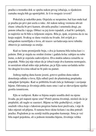 237
praćku u trenutku dok se spušta nakon prvog izbačaja, u sljedećem
zamahu mogla bih ga upotrijebiti. Je li to moguće izvesti?
Pokušala je nekoliko puta. Osjećala se nespretno, baš kao onda kad
je praćku po prvi put uzela u ruke. Ali nakon nekog vremena uhvati
ritam: izbacila bi prvi kamen, uhvatila praćku i umetnula drugi, pa
potom izbacila i njega. Obluci su joj često ispadali, a kad bi i poletjeli,
to najčešće ne bi bilo u željenom smjeru. Bila je, ipak, uvjerena da će na
kraju uspjeti. Svakog se dana vraćala na livadu. Još uvijek je s
nelagodom razmišljala o lovu, ali izazov savladavanja nove tehnike
obnovio je zanimanje za oružje.
Kad su šume promijenile boju, s dva je kamena bila točna kao i s
jednim. Dok je stajala na sredini čistine i gađala kolac zabijen na rubu
šume, u duši je osjećala zadovoljstvo. Dva mukla udarca označila su
pogodak. Nitko joj nije rekao da je izbacivanje dva kamena nemoguće,
to uostalom nikad nitko nije pokušao, pa je Ejla sama savladala nešto
što drugim lovcima nikad ne bi palo na pamet.
Jednog toplog dana kasne jeseni, gotovo godinu dana nakon
donošenja odluke o lovu, Ejla odluči poći do planinskog proplanka
sakupljati lješnjake. Kad se približila livadi čula je štektanje i zavijanje
hijene. Odvratna je životinja ubila staru srnu i sad se okrvavljene njuške
gostila iznutricom.
Ejla se razbjesni. Kako se hijena uopće usudila doći na njenu
livadu, pa još napasti njene srne? Potrči prema životinji, misleći da će je
preplašiti, ali naglo se zaustavi. Hijene su bile grabežljivci, zvijeri
snažnih vilica koje s lakoćom pregrizu butnu kost preživača, i nije ih
lako otjerati od plijena. S ramena brzo skine košaru i na dnu potraži
praćku. Pogledom je na zemlji tražila pogodno kamenje. Srna je već
bila napol pojedena, ali u jednom trenutku hijenu, životinju veliku
 