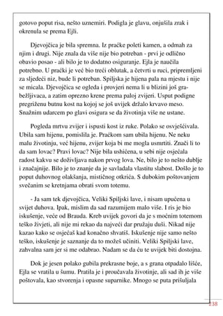 238
gotovo poput risa, nešto uznemiri. Podigla je glavu, onjušila zrak i
okrenula se prema Ejli.
Djevojčica je bila spremna. Iz praćke poleti kamen, a odmah za
njim i drugi. Nije znala da više nije bio potreban - prvi je odlično
obavio posao - ali bilo je to dodatno osiguranje. Ejla je naučila
potrebno. U praćki je već bio treći oblutak, a četvrti u ruci, pripremljeni
za sljedeći niz, bude li potreban. Spiljska je hijena pala na mjestu i nije
se micala. Djevojčica se ogleda i provjeri nema li u blizini još gra-
bežljivaca, a zatim oprezno krene prema paloj zvijeri. Usput podigne
pregriženu butnu kost na kojoj se još uvijek držalo krvavo meso.
Snažnim udarcem po glavi osigura se da životinja više ne ustane.
Pogleda mrtvu zvijer i ispusti kost iz ruke. Polako se osvješćivala.
Ubila sam hijenu, pomislila je. Praćkom sam ubila hijenu. Ne neku
malu životinju, već hijenu, zvijer koja bi me mogla usmrtiti. Znači li to
da sam lovac? Pravi lovac? Nije bila ushićena, u sebi nije osjećala
radost kakvu se doživljava nakon prvog lova. Ne, bilo je to nešto dublje
i značajnije. Bilo je to znanje da je savladala vlastitu slabost. Došlo je to
poput duhovnog olakšanja, mističnog otkrića. S dubokim poštovanjem
svečanim se kretnjama obrati svom totemu.
- Ja sam tek djevojčica, Veliki Spiljski lave, i nisam upućena u
svijet duhova. Ipak, mislim da sad razumijem malo više. I ris je bio
iskušenje, veće od Brauda. Kreb uvijek govori da je s moćnim totemom
teško živjeti, ali nije mi rekao da najveći dar pružaju duši. Nikad nije
kazao kako se osjećaš kad konačno shvatiš. Iskušenje nije samo nešto
teško, iskušenje je saznanje da to možeš učiniti. Veliki Spiljski lave,
zahvalna sam jer si me odabrao. Nadam se da ću te uvijek biti dostojna.
Dok je jesen polako gubila prekrasne boje, a s grana otpadalo lišće,
Ejla se vratila u šumu. Pratila je i proučavala životinje, ali sad ih je više
poštovala, kao stvorenja i opasne suparnike. Mnogo se puta prišuljala
 