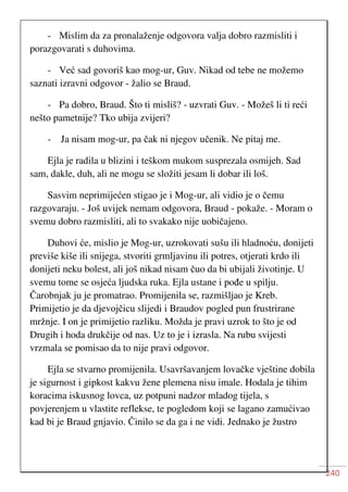 240
- Mislim da za pronalaženje odgovora valja dobro razmisliti i
porazgovarati s duhovima.
- Već sad govoriš kao mog-ur, Guv. Nikad od tebe ne možemo
saznati izravni odgovor - žalio se Braud.
- Pa dobro, Braud. Što ti misliš? - uzvrati Guv. - Možeš li ti reći
nešto pametnije? Tko ubija zvijeri?
- Ja nisam mog-ur, pa čak ni njegov učenik. Ne pitaj me.
Ejla je radila u blizini i teškom mukom susprezala osmijeh. Sad
sam, dakle, duh, ali ne mogu se složiti jesam li dobar ili loš.
Sasvim neprimijećen stigao je i Mog-ur, ali vidio je o čemu
razgovaraju. - Još uvijek nemam odgovora, Braud - pokaže. - Moram o
svemu dobro razmisliti, ali to svakako nije uobičajeno.
Duhovi će, mislio je Mog-ur, uzrokovati sušu ili hladnoću, donijeti
previše kiše ili snijega, stvoriti grmljavinu ili potres, otjerati krdo ili
donijeti neku bolest, ali još nikad nisam čuo da bi ubijali životinje. U
svemu tome se osjeća ljudska ruka. Ejla ustane i pođe u spilju.
Čarobnjak ju je promatrao. Promijenila se, razmišljao je Kreb.
Primijetio je da djevojčicu slijedi i Braudov pogled pun frustrirane
mržnje. I on je primijetio razliku. Možda je pravi uzrok to što je od
Drugih i hoda drukčije od nas. Uz to je i izrasla. Na rubu svijesti
vrzmala se pomisao da to nije pravi odgovor.
Ejla se stvarno promijenila. Usavršavanjem lovačke vještine dobila
je sigurnost i gipkost kakvu žene plemena nisu imale. Hodala je tihim
koracima iskusnog lovca, uz potpuni nadzor mladog tijela, s
povjerenjem u vlastite reflekse, te pogledom koji se lagano zamućivao
kad bi je Braud gnjavio. Činilo se da ga i ne vidi. Jednako je žustro
 