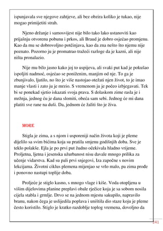 241
ispunjavala sve njegove zahtjeve, ali bez obzira koliko je tukao, nije
mogao primijetiti strah.
Njeno držanje i samosvijest nije bilo tako lako ustanoviti kao
prijašnju otvorenu pobunu i prkos, ali Braud je dobro osjećao promjenu.
Kao da mu se dobrovoljno potčinjava, kao da zna nešto što njemu nije
poznato. Pozorno ju je promatrao tražeći razloge da je kazni, ali nije
ništa pronalazio.
Nije mu bilo jasno kako joj to uspijeva, ali svaki put kad je pokušao
ispoljiti nadmoć, osjećao se poniženim, manjim od nje. To ga je
zbunjivalo, ljutilo, no što je više nastojao otežati njen život, to je imao
manje vlasti i zato ju je mrzio. S vremenom ju je počeo izbjegavati. Tek
bi se ponekad sjetio iskazati svoja prava. S dolaskom zime rasla je i
mržnja, jednog ću je dana slomiti, obeća sam sebi. Jednog će mi dana
platiti sve rane na duši. Da, jednom će žaliti što je živa.
MORE
Stigla je zima, a s njom i usporeniji način života koji je pleme
dijelilo sa svim bićima koja su pratila smjenu godišnjih doba. Sve je
teklo polakše. Ejla je po prvi put žudno očekivala hladno vrijeme.
Proljetna, ljetna i jesenska užurbanost nisu davale mnogo prilika za
učenje vidarstva. Kad su pali prvi snjegovi, Iza započne s novim
lekcijama. Životni ciklus plemena mijenjao se vrlo malo, pa zima prođe
i ponovno nastupi toplije doba.
Proljeće je stiglo kasno, s mnogo vlage i kiše. Voda otopljena u
višim dijelovima planine preplavi obale rječice koja je sa sobom nosila
cijela stabla i grmlje. Drvo se na jednom mjestu sakupilo, napravilo
branu, nakon čega je uslijedila poplava i uništila dio staze koju je pleme
često koristilo. Stiglo je kratko razdoblje toplog vremena, dovoljno da
 