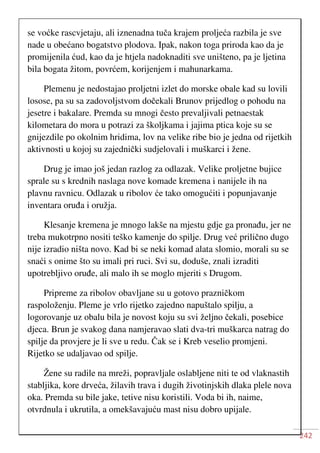 242
se voćke rascvjetaju, ali iznenadna tuča krajem proljeća razbila je sve
nade u obećano bogatstvo plodova. Ipak, nakon toga priroda kao da je
promijenila ćud, kao da je htjela nadoknaditi sve uništeno, pa je ljetina
bila bogata žitom, povrćem, korijenjem i mahunarkama.
Plemenu je nedostajao proljetni izlet do morske obale kad su lovili
losose, pa su sa zadovoljstvom dočekali Brunov prijedlog o pohodu na
jesetre i bakalare. Premda su mnogi često prevaljivali petnaestak
kilometara do mora u potrazi za školjkama i jajima ptica koje su se
gnijezdile po okolnim hridima, lov na velike ribe bio je jedna od rijetkih
aktivnosti u kojoj su zajednički sudjelovali i muškarci i žene.
Drug je imao još jedan razlog za odlazak. Velike proljetne bujice
sprale su s krednih naslaga nove komade kremena i nanijele ih na
plavnu ravnicu. Odlazak u ribolov će tako omogućiti i popunjavanje
inventara oruđa i oružja.
Klesanje kremena je mnogo lakše na mjestu gdje ga pronađu, jer ne
treba mukotrpno nositi teško kamenje do spilje. Drug već prilično dugo
nije izradio ništa novo. Kad bi se neki komad alata slomio, morali su se
snaći s onime što su imali pri ruci. Svi su, doduše, znali izraditi
upotrebljivo oruđe, ali malo ih se moglo mjeriti s Drugom.
Pripreme za ribolov obavljane su u gotovo prazničkom
raspoloženju. Pleme je vrlo rijetko zajedno napuštalo spilju, a
logorovanje uz obalu bila je novost koju su svi željno čekali, posebice
djeca. Brun je svakog dana namjeravao slati dva-tri muškarca natrag do
spilje da provjere je li sve u redu. Čak se i Kreb veselio promjeni.
Rijetko se udaljavao od spilje.
Žene su radile na mreži, popravljale oslabljene niti te od vlaknastih
stabljika, kore drveća, žilavih trava i dugih životinjskih dlaka plele nova
oka. Premda su bile jake, tetive nisu koristili. Voda bi ih, naime,
otvrdnula i ukrutila, a omekšavajuću mast nisu dobro upijale.
 