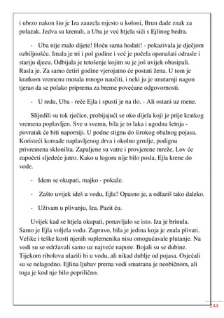 244
i ubrzo nakon što je Iza zauzela mjesto u koloni, Brun dade znak za
polazak. Jedva su krenuli, a Uba je već htjela sići s Ejlinog bedra.
- Uba nije malo dijete! Hoću sama hodati! - pokazivala je dječjom
ozbiljnošću. Imala je tri i pol godine i već je počela oponašati odrasle i
stariju djecu. Odbijala je tetošenje kojim su je još uvijek obasipali.
Rasla je. Za samo četiri godine vjerojatno će postati žena. U tom je
kratkom vremenu morala mnogo naučiti, i neki ju je unutarnji nagon
tjerao da se polako priprema za breme povećane odgovornosti.
- U redu, Uba - reče Ejla i spusti je na tlo. - Ali ostani uz mene.
Slijedili su tok rječice, probijajući se oko dijela koji je prije kratkog
vremena poplavljen. Sve u svemu, bila je to laka i ugodna šetnja -
povratak će biti naporniji. U podne stignu do širokog obalnog pojasa.
Koristeći komade naplavljenog drva i okolno grmlje, podignu
privremena skloništa. Zapaljene su vatre i provjerene mreže. Lov će
započeti sljedeće jutro. Kako u logoru nije bilo posla, Ejla krene do
vode.
- Idem se okupati, majko - pokaže.
- Zašto uvijek ideš u vodu, Ejla? Opasno je, a odlaziš tako daleko.
- Uživam u plivanju, Iza. Pazit ću.
Uvijek kad se htjela okupati, ponavljalo se isto. Iza je brinula.
Samo je Ejla voljela vodu. Zapravo, bila je jedina koja je znala plivati.
Velike i teške kosti njenih suplemenika nisu omogućavale plutanje. Na
vodi su se održavali samo uz najveće napore. Bojali su se dubine.
Tijekom ribolova ulazili bi u vodu, ali nikad dublje od pojasa. Osjećali
su se nelagodno. Ejlina ljubav prema vodi smatrana je neobičnom, ali
toga je kod nje bilo poprilično.
 
