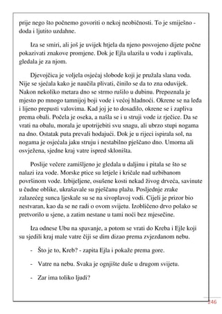 246
prije nego što počnemo govoriti o nekoj neobičnosti. To je smiješno -
doda i ljutito uzdahne.
Iza se smiri, ali još je uvijek htjela da njeno posvojeno dijete počne
pokazivati znakove promjene. Dok je Ejla ulazila u vodu i zaplivala,
gledala je za njom.
Djevojčica je voljela osjećaj slobode koji je pružala slana voda.
Nije se sjećala kako je naučila plivati, činilo se da to zna oduvijek.
Nakon nekoliko metara dno se strmo rušilo u dubinu. Prepoznala je
mjesto po mnogo tamnijoj boji vode i većoj hladnoći. Okrene se na leđa
i lijeno prepusti valovima. Kad joj je to dosadilo, okrene se i zapliva
prema obali. Počela je oseka, a našla se i u struji vode iz rječice. Da se
vrati na obalu, morala je upotrijebiti svu snagu, ali ubrzo stupi nogama
na dno. Ostatak puta prevali hodajući. Dok je u rijeci ispirala sol, na
nogama je osjećala jaku struju i nestabilno pješčano dno. Umorna ali
osvježena, sjedne kraj vatre ispred skloništa.
Poslije večere zamišljeno je gledala u daljinu i pitala se što se
nalazi iza vode. Morske ptice su letjele i kričale nad uzbibanom
površinom vode. Izbijeljene, osušene kosti nekad živog drveća, savinute
u čudne oblike, ukrašavale su pješčanu plažu. Posljednje zrake
zalazećeg sunca ljeskale su se na sivoplavoj vodi. Cijeli je prizor bio
nestvaran, kao da se ne radi o ovom svijetu. Izobličeno drvo polako se
pretvorilo u sjene, a zatim nestane u tami noći bez mjesečine.
Iza odnese Ubu na spavanje, a potom se vrati do Kreba i Ejle koji
su sjedili kraj male vatre čiji se dim dizao prema zvjezdanom nebu.
- Što je to, Kreb? - zapita Ejla i pokaže prema gore.
- Vatre na nebu. Svaka je ognjište duše u drugom svijetu.
- Zar ima toliko ljudi?
 