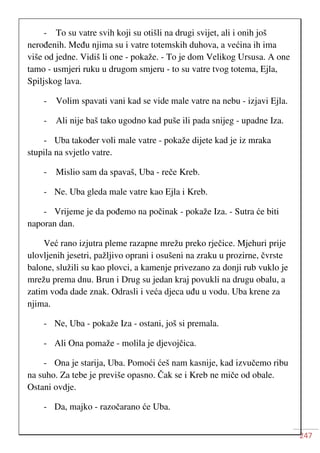 247
- To su vatre svih koji su otišli na drugi svijet, ali i onih još
nerođenih. Među njima su i vatre totemskih duhova, a većina ih ima
više od jedne. Vidiš li one - pokaže. - To je dom Velikog Ursusa. A one
tamo - usmjeri ruku u drugom smjeru - to su vatre tvog totema, Ejla,
Spiljskog lava.
- Volim spavati vani kad se vide male vatre na nebu - izjavi Ejla.
- Ali nije baš tako ugodno kad puše ili pada snijeg - upadne Iza.
- Uba također voli male vatre - pokaže dijete kad je iz mraka
stupila na svjetlo vatre.
- Mislio sam da spavaš, Uba - reče Kreb.
- Ne. Uba gleda male vatre kao Ejla i Kreb.
- Vrijeme je da pođemo na počinak - pokaže Iza. - Sutra će biti
naporan dan.
Već rano izjutra pleme razapne mrežu preko rječice. Mjehuri prije
ulovljenih jesetri, pažljivo oprani i osušeni na zraku u prozirne, čvrste
balone, služili su kao plovci, a kamenje privezano za donji rub vuklo je
mrežu prema dnu. Brun i Drug su jedan kraj povukli na drugu obalu, a
zatim vođa dade znak. Odrasli i veća djeca uđu u vodu. Uba krene za
njima.
- Ne, Uba - pokaže Iza - ostani, još si premala.
- Ali Ona pomaže - molila je djevojčica.
- Ona je starija, Uba. Pomoći ćeš nam kasnije, kad izvučemo ribu
na suho. Za tebe je previše opasno. Čak se i Kreb ne miče od obale.
Ostani ovdje.
- Da, majko - razočarano će Uba.
 