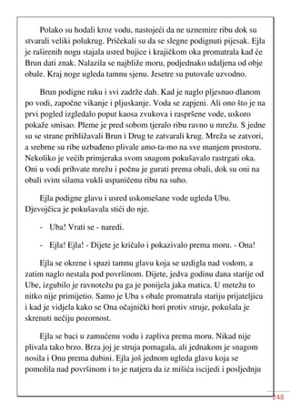 248
Polako su hodali kroz vodu, nastojeći da ne uznemire ribu dok su
stvarali veliki polukrug. Pričekali su da se slegne podignuti pijesak. Ejla
je raširenih nogu stajala usred bujice i krajičkom oka promatrala kad će
Brun dati znak. Nalazila se najbliže moru, podjednako udaljena od obje
obale. Kraj noge ugleda tamnu sjenu. Jesetre su putovale uzvodno.
Brun podigne ruku i svi zadrže dah. Kad je naglo pljesnuo dlanom
po vodi, započne vikanje i pljuskanje. Voda se zapjeni. Ali ono što je na
prvi pogled izgledalo poput kaosa zvukova i raspršene vode, uskoro
pokaže smisao. Pleme je pred sobom tjeralo ribu ravno u mrežu. S jedne
su se strane približavali Brun i Drug te zatvarali krug. Mreža se zatvori,
a srebrne su ribe uzbuđeno plivale amo-ta-mo na sve manjem prostoru.
Nekoliko je većih primjeraka svom snagom pokušavalo rastrgati oka.
Oni u vodi prihvate mrežu i počnu je gurati prema obali, dok su oni na
obali svim silama vukli uspaničenu ribu na suho.
Ejla podigne glavu i usred uskomešane vode ugleda Ubu.
Djevojčica je pokušavala stići do nje.
- Uba! Vrati se - naredi.
- Ejla! Ejla! - Dijete je kričalo i pokazivalo prema moru. - Ona!
Ejla se okrene i spazi tamnu glavu koja se uzdigla nad vodom, a
zatim naglo nestala pod površinom. Dijete, jedva godinu dana starije od
Ube, izgubilo je ravnotežu pa ga je ponijela jaka matica. U metežu to
nitko nije primijetio. Samo je Uba s obale promatrala stariju prijateljicu
i kad je vidjela kako se Ona očajnički bori protiv struje, pokušala je
skrenuti nečiju pozornost.
Ejla se baci u zamućenu vodu i zapliva prema moru. Nikad nije
plivala tako brzo. Brza joj je struja pomagala, ali jednakom je snagom
nosila i Onu prema dubini. Ejla još jednom ugleda glavu koja se
pomolila nad površinom i to je natjera da iz mišića iscijedi i posljednju
 